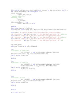 PrivateSub editar_proveedor_Load(ByVal sender As System.Object, ByVal e
As System.EventArgs) HandlesMyBase.Load
combo_bancos()
numero_telefono()
'numero_Celular()
'numero_Fax()
banco()
no_cuenta()
Textid.Enabled = True
Textid.ReadOnly = True
EndSub
PublicSub numero_telefono()
Dim objConn AsNew MySql.Data.MySqlClient.MySqlConnection(StrConexion)
Dim cadena = "Select No_telefono from telefono_proveedor where
Id_Proveedor= '"&Me.Textid.Text &"' And Id_tipo_telefono = 1"'telefono
Dim cadena2 = "Select No_telefono from telefono_proveedor where
Id_Proveedor= '"&Me.Textid.Text &"' and Id_tipo_telefono = 3"'celular
Dim cadena3 = "Select No_telefono from telefono_proveedor where
Id_Proveedor= '"&Me.Textid.Text &"' and Id_tipo_telefono = 2"'fax
objConn.Open()
Dim sql_consulta As MySqlCommand
Try
'obtenemos el telefono
sql_consulta = New MySqlCommand(cadena, objConn)
TextTelefono.Text = sql_consulta.ExecuteScalar
Catch ex As Exception
EndTry
Try
'obtenemos el celular
sql_consulta = New MySqlCommand(cadena2, objConn)
TextCelular.Text = sql_consulta.ExecuteScalar
Catch ex As Exception
MsgBox(ex.Message)
EndTry
Try
'obtenemos el fax
sql_consulta = New MySqlCommand(cadena3, objConn)
TextFax.Text = sql_consulta.ExecuteScalar
Catch ex As Exception
EndTry
EndSub
PublicSub banco()
 