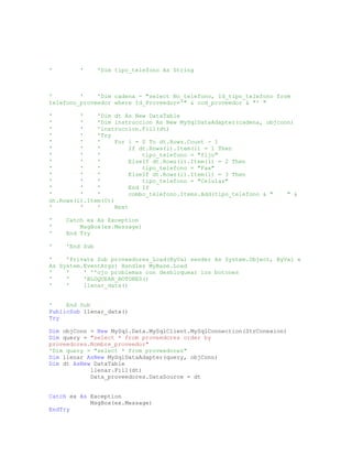 ' ' 'Dim tipo_telefono As String
' ' 'Dim cadena = "select No_telefono, Id_tipo_telefono from
telefono_proveedor where Id_Proveedor='" & cod_proveedor & "' "
' ' 'Dim dt As New DataTable
' ' 'Dim instruccion As New MySqlDataAdapter(cadena, objconn)
' ' 'instruccion.Fill(dt)
' ' 'Try
' ' ' For i = 0 To dt.Rows.Count - 1
' ' ' If dt.Rows(i).Item(1) = 1 Then
' ' ' tipo_telefono = "fijo"
' ' ' ElseIf dt.Rows(i).Item(1) = 2 Then
' ' ' tipo_telefono = "Fax"
' ' ' ElseIf dt.Rows(i).Item(1) = 3 Then
' ' ' tipo_telefono = "Celular"
' ' ' End If
' ' ' combo_telefono.Items.Add(tipo_telefono & " " &
dt.Rows(i).Item(0))
' ' ' Next
' Catch ex As Exception
' MsgBox(ex.Message)
' End Try
' 'End Sub
' 'Private Sub proveedores_Load(ByVal sender As System.Object, ByVal e
As System.EventArgs) Handles MyBase.Load
' ' ' ''ojo problemas con desbloquear los botones
' ' 'BLOQUEAR_BOTONES()
' ' llenar_data()
' End Sub
PublicSub llenar_data()
Try
Dim objConn = New MySql.Data.MySqlClient.MySqlConnection(StrConexion)
Dim query = "select * from proveedores order by
proveedores.Nombre_proveedor"
'Dim query = "select * from proveedores"
Dim llenar AsNew MySqlDataAdapter(query, objConn)
Dim dt AsNew DataTable
llenar.Fill(dt)
Data_proveedores.DataSource = dt
Catch ex As Exception
MsgBox(ex.Message)
EndTry
 