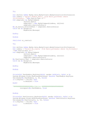 Try
Dim objConn AsNew MySql.Data.MySqlClient.MySqlConnection(StrConexion)
Dim cadena = "Select Nombre_Banco from Banco_proveedor where
Id_Proveedor= '"&Me.Textid.Text &"'"
Dim adaptador As MySqlCommand
objConn.Open()
adaptador = New MySqlCommand(cadena, objConn)
adaptador.ExecuteScalar()
Me.cb_bancos.SelectedText = adaptador.ExecuteScalar
Catch ex As Exception
MsgBox(ex.Message)
EndTry
EndSub
PublicSub no_cuenta()
Try
Dim objConn AsNew MySql.Data.MySqlClient.MySqlConnection(StrConexion)
Dim cadena = "Select No_cuenta from Banco_proveedor where Id_Proveedor=
'"&Me.Textid.Text &"'"
Dim adaptador As MySqlCommand
objConn.Open()
adaptador = New MySqlCommand(cadena, objConn)
adaptador.ExecuteScalar()
Me.TextCuenta.Text = adaptador.ExecuteScalar
Catch ex As Exception
MsgBox(ex.Message)
EndTry
EndSub
PrivateSub TextNombre_KeyPress(ByVal sender AsObject, ByVal e As
System.Windows.Forms.KeyPressEventArgs) Handles TextNombre.KeyPress
Validname(Me.TextNombre, e, 45, False)
If e.KeyChar = Chr(45) Then
e.Handled = True
EndIf
'#####################alidacion ########################
nonrepeat(Me.TextNombre, True)
EndSub
PrivateSub TextContacto_KeyPress(ByVal sender AsObject, ByVal e As
System.Windows.Forms.KeyPressEventArgs) Handles TextContacto.KeyPress
Validname(Me.TextContacto, e, 45, False)
If e.KeyChar = Chr(45) Then
e.Handled = True
EndIf
 