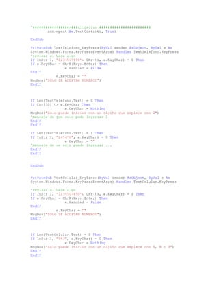 '#####################alidacion ########################
nonrepeat(Me.TextContacto, True)
EndSub
PrivateSub TextTelefono_KeyPress(ByVal sender AsObject, ByVal e As
System.Windows.Forms.KeyPressEventArgs) Handles TextTelefono.KeyPress
'revisar si hace algo
If InStr(1, "1234567890"& Chr(8), e.KeyChar) = 0 Then
If e.KeyChar = ChrW(Keys.Enter) Then
e.Handled = False
EndIf
e.KeyChar = ""
MsgBox("SOLO SE ACEPTAN NUMEROS")
EndIf
If Len(TextTelefono.Text) = 0 Then
If Chr(50) <> e.KeyChar Then
e.KeyChar = Nothing
MsgBox("Solo puede iniciar con un digito que empiece con 2")
'mensaje de que solo pude ingresar 2
EndIf
EndIf
If Len(TextTelefono.Text) = 1 Then
If InStr(1, "245678", e.KeyChar) = 0 Then
e.KeyChar = ""
'mensaje de ue solo puede ingresar ...
EndIf
EndIf
EndSub
PrivateSub TextCelular_KeyPress(ByVal sender AsObject, ByVal e As
System.Windows.Forms.KeyPressEventArgs) Handles TextCelular.KeyPress
'revisar si hace algo
If InStr(1, "1234567890"& Chr(8), e.KeyChar) = 0 Then
If e.KeyChar = ChrW(Keys.Enter) Then
e.Handled = False
EndIf
e.KeyChar = ""
MsgBox("SOLO SE ACEPTAN NUMEROS")
EndIf
If Len(TextCelular.Text) = 0 Then
If InStr(1, "983", e.KeyChar) = 0 Then
e.KeyChar = Nothing
MsgBox("Solo puede iniciar con un digito que empiece con 9, 8 o 3")
EndIf
EndIf
 