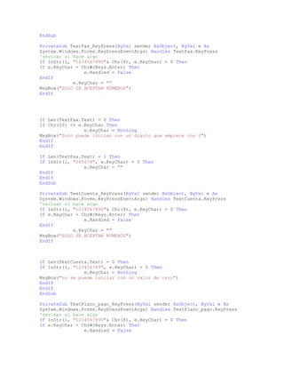 EndSub
PrivateSub TextFax_KeyPress(ByVal sender AsObject, ByVal e As
System.Windows.Forms.KeyPressEventArgs) Handles TextFax.KeyPress
'revisar si hace algo
If InStr(1, "1234567890"& Chr(8), e.KeyChar) = 0 Then
If e.KeyChar = ChrW(Keys.Enter) Then
e.Handled = False
EndIf
e.KeyChar = ""
MsgBox("SOLO SE ACEPTAN NUMEROS")
EndIf
If Len(TextFax.Text) = 0 Then
If Chr(50) <> e.KeyChar Then
e.KeyChar = Nothing
MsgBox("Solo puede iniciar con un digito que empiece con 2")
EndIf
EndIf
If Len(TextFax.Text) = 1 Then
If InStr(1, "245678", e.KeyChar) = 0 Then
e.KeyChar = ""
EndIf
EndIf
EndSub
PrivateSub TextCuenta_KeyPress(ByVal sender AsObject, ByVal e As
System.Windows.Forms.KeyPressEventArgs) Handles TextCuenta.KeyPress
'revisar si hace algo
If InStr(1, "1234567890"& Chr(8), e.KeyChar) = 0 Then
If e.KeyChar = ChrW(Keys.Enter) Then
e.Handled = False
EndIf
e.KeyChar = ""
MsgBox("SOLO SE ACEPTAN NUMEROS")
EndIf
If Len(TextCuenta.Text) = 0 Then
If InStr(1, "123456789", e.KeyChar) = 0 Then
e.KeyChar = Nothing
MsgBox("no se puede iniciar con un valor de cero")
EndIf
EndIf
EndSub
PrivateSub TextPlazo_pago_KeyPress(ByVal sender AsObject, ByVal e As
System.Windows.Forms.KeyPressEventArgs) Handles TextPlazo_pago.KeyPress
'revisar si hace algo
If InStr(1, "1234567890"& Chr(8), e.KeyChar) = 0 Then
If e.KeyChar = ChrW(Keys.Enter) Then
e.Handled = False
 