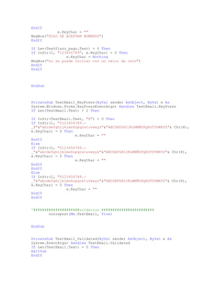 EndIf
e.KeyChar = ""
MsgBox("SOLO SE ACEPTAN NUMEROS")
EndIf
If Len(TextPlazo_pago.Text) = 0 Then
If InStr(1, "123456789", e.KeyChar) = 0 Then
e.KeyChar = Nothing
MsgBox("no se puede iniciar con un valor de cero")
EndIf
EndIf
EndSub
PrivateSub TextEmail_KeyPress(ByVal sender AsObject, ByVal e As
System.Windows.Forms.KeyPressEventArgs) Handles TextEmail.KeyPress
If Len(TextEmail.Text) > 2 Then
If InStr(TextEmail.Text, "@") = 0 Then
If InStr(1, "0123456789.-
_@"&"abcdefghijklmnñopqrstuvwxyz"&"ABCDEFGHIJKLMNÑOPQRSTUVWXYZ"& Chr(8),
e.KeyChar) = 0 Then
e.KeyChar = ""
EndIf
Else
If InStr(1, "0123456789.-
_"&"abcdefghijklmnñopqrstuvwxyz"&"ABCDEFGHIJKLMNÑOPQRSTUVWXYZ"& Chr(8),
e.KeyChar) = 0 Then
e.KeyChar = ""
EndIf
EndIf
Else
If InStr(1, "0123456789.-
_"&"abcdefghijklmnñopqrstuvwxyz"&"ABCDEFGHIJKLMNÑOPQRSTUVWXYZ"& Chr(8),
e.KeyChar) = 0 Then
e.KeyChar = ""
EndIf
EndIf
'#####################alidacion ########################
nonrepeat(Me.TextEmail, True)
EndSub
PrivateSub TextEmail_Validated(ByVal sender AsObject, ByVal e As
System.EventArgs) Handles TextEmail.Validated
If Len(TextEmail.Text) = 0 Then
ExitSub
EndIf
 