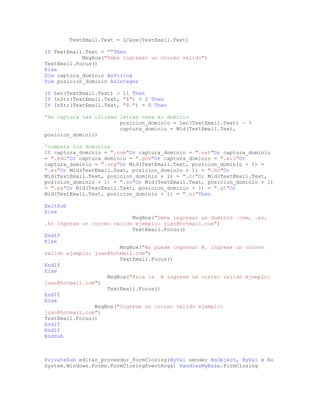 TextEmail.Text = LCase(TextEmail.Text)
If TextEmail.Text = ""Then
MsgBox("Debe ingresar un correo valido")
TextEmail.Focus()
Else
Dim captura_dominio AsString
Dim posicion_dominio AsInteger
If Len(TextEmail.Text) > 11 Then
If InStr(TextEmail.Text, "@") > 2 Then
If InStr(TextEmail.Text, "@.") = 0 Then
'Se captura las ultimas letras osea el dominio
posicion_dominio = Len(TextEmail.Text) - 3
captura_dominio = Mid(TextEmail.Text,
posicion_dominio)
'compara los dominios
If captura_dominio = ".com"Or captura_dominio = ".net"Or captura_dominio
= ".edu"Or captura_dominio = ".gov"Or captura_dominio = ".mil"Or
captura_dominio = ".org"Or Mid(TextEmail.Text, posicion_dominio + 1) =
".es"Or Mid(TextEmail.Text, posicion_dominio + 1) = ".hn"Or
Mid(TextEmail.Text, posicion_dominio + 1) = ".cr"Or Mid(TextEmail.Text,
posicion_dominio + 1) = ".sv"Or Mid(TextEmail.Text, posicion_dominio + 1)
= ".pa"Or Mid(TextEmail.Text, posicion_dominio + 1) = ".gt"Or
Mid(TextEmail.Text, posicion_dominio + 1) = ".ni"Then
ExitSub
Else
MsgBox("Debe ingresar un dominio .com, .es,
.hn ingrese un correo valido ejemplo: juan@hotmail.com")
TextEmail.Focus()
EndIf
Else
MsgBox("No puede ingresar @. ingrese un correo
valido ejemplo: juan@hotmail.com")
TextEmail.Focus()
EndIf
Else
MsgBox("Fala la @ ingrese un correo valido ejemplo:
juan@hotmail.com")
TextEmail.Focus()
EndIf
Else
MsgBox("Ingrese un correo valido ejemplo:
juan@hotmail.com")
TextEmail.Focus()
EndIf
EndIf
EndSub
PrivateSub editar_proveedor_FormClosing(ByVal sender AsObject, ByVal e As
System.Windows.Forms.FormClosingEventArgs) HandlesMyBase.FormClosing
 