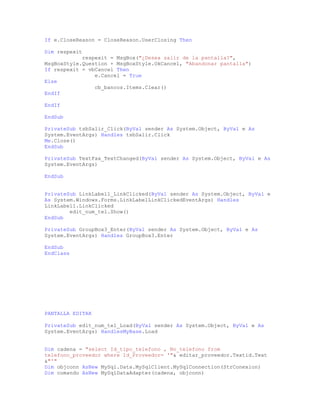 If e.CloseReason = CloseReason.UserClosing Then
Dim respexit
respexit = MsgBox("¿Desea salir de la pantalla?",
MsgBoxStyle.Question + MsgBoxStyle.OkCancel, "Abandonar pantalla")
If respexit = vbCancel Then
e.Cancel = True
Else
cb_bancos.Items.Clear()
EndIf
EndIf
EndSub
PrivateSub tsbSalir_Click(ByVal sender As System.Object, ByVal e As
System.EventArgs) Handles tsbSalir.Click
Me.Close()
EndSub
PrivateSub TextFax_TextChanged(ByVal sender As System.Object, ByVal e As
System.EventArgs)
EndSub
PrivateSub LinkLabel1_LinkClicked(ByVal sender As System.Object, ByVal e
As System.Windows.Forms.LinkLabelLinkClickedEventArgs) Handles
LinkLabel1.LinkClicked
edit_num_tel.Show()
EndSub
PrivateSub GroupBox3_Enter(ByVal sender As System.Object, ByVal e As
System.EventArgs) Handles GroupBox3.Enter
EndSub
EndClass
PANTALLA EDITAR
PrivateSub edit_num_tel_Load(ByVal sender As System.Object, ByVal e As
System.EventArgs) HandlesMyBase.Load
Dim cadena = "select Id_tipo_telefono , No_telefono from
telefono_proveedor where Id_Proveedor= '"& editar_proveedor.Textid.Text
&"'"
Dim objconn AsNew MySql.Data.MySqlClient.MySqlConnection(StrConexion)
Dim comando AsNew MySqlDataAdapter(cadena, objconn)
 
