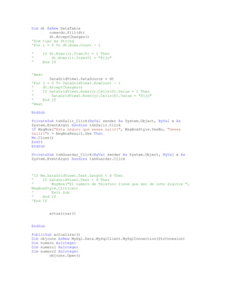 Dim dt AsNew DataTable
comando.Fill(dt)
dt.AcceptChanges()
'Dim tipo As String
'For i = 0 To dt.Rows.Count - 1
' If dt.Rows(i).Item(0) = 1 Then
' dt.Rows(i).Item(0) = "Fijo"
' End If
'Next
DataGridView1.DataSource = dt
'For j = 0 To DataGridView1.RowCount - 1
' dt.AcceptChanges()
' If DataGridView1.Rows(j).Cells(0).Value = 1 Then
' DataGridView1.Rows(j).Cells(0).Value = "Fijo"
' End If
'Next
EndSub
PrivateSub tsbSalir_Click(ByVal sender As System.Object, ByVal e As
System.EventArgs) Handles tsbSalir.Click
If MsgBox("Esta seguro que sesea salir?", MsgBoxStyle.YesNo, "Desea
Salir?") = MsgBoxResult.Yes Then
Me.Close()
EndIf
EndSub
PrivateSub tsbGuardar_Click(ByVal sender As System.Object, ByVal e As
System.EventArgs) Handles tsbGuardar.Click
'If Me.DataGridView1.Text.Length < 8 Then
' If DataGridView1.Text < 8 Then
' MsgBox("El numero de Telefono tiene que ser de ocho digitos ",
MsgBoxStyle.Critical)
' Exit Sub
' End If
'End If
actualizar()
EndSub
PublicSub actualizar()
Dim objconn AsNew MySql.Data.MySqlClient.MySqlConnection(StrConexion)
Dim numero AsInteger
Dim numero1 AsInteger
Dim numero2 AsInteger
objconn.Open()
 