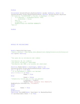 EndSub
PrivateSub DataGridView1_KeyPress(ByVal sender AsObject, ByVal e As
System.Windows.Forms.KeyPressEventArgs) Handles DataGridView1.KeyPress
'If InStr(1, "1234567890" & Chr(8), e.KeyChar) = 0 Then
' If e.KeyChar = ChrW(Keys.Enter) Then
' e.Handled = False
' End If
' e.KeyChar = ""
' MsgBox("SOLO SE ACEPTAN NUMEROS")
'End If
EndSub
MODULO DE VALIDACIONES
Module ModuloValidaciones
'Public objConn = New MySql.Data.MySqlClient.MySqlConnection(StrConexion)
Dim sqlStr AsString
'1er paso de la validacion del nombre
'Validacion de los nombres
'1ra parte validacion identidad
'Validacion del RNE y la tarjeta de identidad
Function Numer(ByVal v AsInteger, ByRef e As
System.Windows.Forms.KeyPressEventArgs) AsBoolean
If v < 48 Or v > 57 Then
' Si es Backspace o número con decimal
If v = 8 Or v = 13 Then
Numer = True
Else
Numer = False
'Inhabilita teclas que no son las pedidas
e.KeyChar = ChrW(0)
MsgBox("Debe Ingresar Sólo Números",
MsgBoxStyle.Information, "Cuidado")
EndIf
Else
Numer = True
EndIf
EndFunction
PublicSub ValidRNE(ByVal TextIdent As MaskedTextBox)
If Len(TextIdent.Text) = 15 Then
 