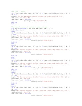 'Validar el depto
If Val(Mid(TextIdent.Text, 1, 2)) = 0 Or Val(Mid(TextIdent.Text, 1, 2)) >
18 Then
MsgBox("Los Dos Primeros Digitos Tienen Que Estar Entre 01 y 18",
vbInformation, "Aviso")
TextIdent.Text = Nothing
SendKeys.Send("{BACKSPACE}")
ExitSub
EndIf
'Validar el numero de municipio segun el depto
Dim depto AsInteger = Val(Mid(TextIdent.Text, 1, 2))
SelectCase depto
Case 1
If Val(Mid(TextIdent.Text, 3, 4)) = 0 Or Val(Mid(TextIdent.Text, 3, 4)) >
9 Then
MsgBox("El Tercer y Cuarto Digito Tiene Que Estar Estar Entre 01 y 9 ",
vbInformation, "Aviso")
TextIdent.Text = Nothing
SendKeys.Send("{BACKSPACE}")
ExitSub
EndIf
Case 2
If Val(Mid(TextIdent.Text, 3, 4)) = 0 Or Val(Mid(TextIdent.Text, 3, 4)) >
11 Then
MsgBox("El Tercer y Cuarto Digito Tiene Que Estar Estar Entre 01 y 11 ",
vbInformation, "Aviso")
TextIdent.Text = Nothing
SendKeys.Send("{BACKSPACE}")
ExitSub
EndIf
Case 3
If Val(Mid(TextIdent.Text, 3, 4)) = 0 Or Val(Mid(TextIdent.Text, 3, 4)) >
21 Then
MsgBox("El Tercer y Cuarto Digito Tiene Que Estar Estar Entre 01 y 21 ",
vbInformation, "Aviso")
TextIdent.Text = Nothing
SendKeys.Send("{BACKSPACE}")
ExitSub
EndIf
Case 4
If Val(Mid(TextIdent.Text, 3, 4)) = 0 Or Val(Mid(TextIdent.Text, 3, 4)) >
23 Then
MsgBox("El Tercer y Cuarto Digito Tiene Que Estar Estar Entre 01 y 23 ",
vbInformation, "Aviso")
TextIdent.Text = Nothing
SendKeys.Send("{BACKSPACE}")
ExitSub
EndIf
Case 5
If Val(Mid(TextIdent.Text, 3, 4)) = 0 Or Val(Mid(TextIdent.Text, 3, 4)) >
12 Then
MsgBox("El Tercer y Cuarto Digito Tiene Que Estar Estar Entre 01 y 12 ",
vbInformation, "Aviso")
TextIdent.Text = Nothing
SendKeys.Send("{BACKSPACE}")
 