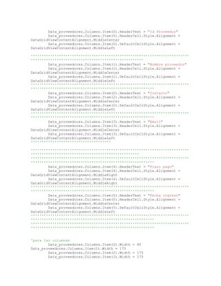 Data_proveedores.Columns.Item(0).HeaderText = "Id Proveedor"
Data_proveedores.Columns.Item(0).HeaderCell.Style.Alignment =
DataGridViewContentAlignment.MiddleCenter
Data_proveedores.Columns.Item(0).DefaultCellStyle.Alignment =
DataGridViewContentAlignment.MiddleLeft
'''''''''''''''''''''''''''''''''''''''''''''''''''''''''''''''''''''''''
''''''''''''''''''''''''''''''''''''''''''''''''''''
Data_proveedores.Columns.Item(1).HeaderText = "Nombre proveedor"
Data_proveedores.Columns.Item(1).HeaderCell.Style.Alignment =
DataGridViewContentAlignment.MiddleCenter
Data_proveedores.Columns.Item(1).DefaultCellStyle.Alignment =
DataGridViewContentAlignment.MiddleLeft
'''''''''''''''''''''''''''''''''''''''''''''''''''''''''''''''''''''''''
'''''''''''''''''''''''''''''''''''''''''''''''''''''''''
Data_proveedores.Columns.Item(2).HeaderText = "Contacto"
Data_proveedores.Columns.Item(2).HeaderCell.Style.Alignment =
DataGridViewContentAlignment.MiddleCenter
Data_proveedores.Columns.Item(2).DefaultCellStyle.Alignment =
DataGridViewContentAlignment.MiddleLeft
'''''''''''''''''''''''''''''''''''''''''''''''''''''''''''''''''''''''''
'''''''''''''''''''''''''''''''''''''''''''''''''''''''''
Data_proveedores.Columns.Item(3).HeaderText = "Email"
Data_proveedores.Columns.Item(3).HeaderCell.Style.Alignment =
DataGridViewContentAlignment.MiddleCenter
Data_proveedores.Columns.Item(3).DefaultCellStyle.Alignment =
DataGridViewContentAlignment.MiddleLeft
'''''''''''''''''''''''''''''''''''''
'''''''''''''''''''''''''''''''''''''''''''''''''''''''''''''''''''''''''
''''''''''''''''''''''''''''''''''''''''''''''''''
'''''''''''''''''''''''''''''''''''''''''''''''''''''''''''''''''''''''''
'''''''''''''''''''''''''''''''''''''''''''''''''''''''''
Data_proveedores.Columns.Item(4).HeaderText = "Plazo pago"
Data_proveedores.Columns.Item(4).HeaderCell.Style.Alignment =
DataGridViewContentAlignment.MiddleRight
Data_proveedores.Columns.Item(4).DefaultCellStyle.Alignment =
DataGridViewContentAlignment.MiddleRight
'''''''''''''''''''''''''''''''''''''''''''''''''''''''''''''''''''''''''
'''''''''''''''''''''''''''''''''''''''''''''''''''''''''
Data_proveedores.Columns.Item(5).HeaderText = "Fecha ingreso"
Data_proveedores.Columns.Item(5).HeaderCell.Style.Alignment =
DataGridViewContentAlignment.MiddleCenter
Data_proveedores.Columns.Item(5).DefaultCellStyle.Alignment =
DataGridViewContentAlignment.MiddleLeft
'''''''''''''''''''''''''''''''''''''''''''''''''''''''''''''''''''''''''
'''''''''''''''''''''''''''''''''''''''''''''''''''''''''
'''''''''''''''''''''''''''''''''''''''''''''''''''''''''''''''''''''''''
'''''''''''''''''''''''''''''''''''''''''''''''''''''''''
'para las columnas
Data_proveedores.Columns.Item(0).Width = 80
Data_proveedores.Columns.Item(1).Width = 175
Data_proveedores.Columns.Item(2).Width = 175
Data_proveedores.Columns.Item(3).Width = 175
 