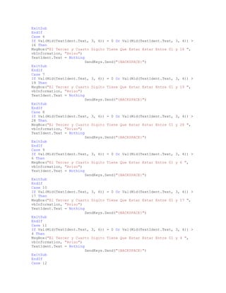 ExitSub
EndIf
Case 6
If Val(Mid(TextIdent.Text, 3, 4)) = 0 Or Val(Mid(TextIdent.Text, 3, 4)) >
16 Then
MsgBox("El Tercer y Cuarto Digito Tiene Que Estar Estar Entre 01 y 16 ",
vbInformation, "Aviso")
TextIdent.Text = Nothing
SendKeys.Send("{BACKSPACE}")
ExitSub
EndIf
Case 7
If Val(Mid(TextIdent.Text, 3, 4)) = 0 Or Val(Mid(TextIdent.Text, 3, 4)) >
19 Then
MsgBox("El Tercer y Cuarto Digito Tiene Que Estar Estar Entre 01 y 19 ",
vbInformation, "Aviso")
TextIdent.Text = Nothing
SendKeys.Send("{BACKSPACE}")
ExitSub
EndIf
Case 8
If Val(Mid(TextIdent.Text, 3, 4)) = 0 Or Val(Mid(TextIdent.Text, 3, 4)) >
28 Then
MsgBox("El Tercer y Cuarto Digito Tiene Que Estar Estar Entre 01 y 28 ",
vbInformation, "Aviso")
TextIdent.Text = Nothing
SendKeys.Send("{BACKSPACE}")
ExitSub
EndIf
Case 9
If Val(Mid(TextIdent.Text, 3, 4)) = 0 Or Val(Mid(TextIdent.Text, 3, 4)) >
6 Then
MsgBox("El Tercer y Cuarto Digito Tiene Que Estar Estar Entre 01 y 6 ",
vbInformation, "Aviso")
TextIdent.Text = Nothing
SendKeys.Send("{BACKSPACE}")
ExitSub
EndIf
Case 10
If Val(Mid(TextIdent.Text, 3, 4)) = 0 Or Val(Mid(TextIdent.Text, 3, 4)) >
17 Then
MsgBox("El Tercer y Cuarto Digito Tiene Que Estar Estar Entre 01 y 17 ",
vbInformation, "Aviso")
TextIdent.Text = Nothing
SendKeys.Send("{BACKSPACE}")
ExitSub
EndIf
Case 11
If Val(Mid(TextIdent.Text, 3, 4)) = 0 Or Val(Mid(TextIdent.Text, 3, 4)) >
4 Then
MsgBox("El Tercer y Cuarto Digito Tiene Que Estar Estar Entre 01 y 4 ",
vbInformation, "Aviso")
TextIdent.Text = Nothing
SendKeys.Send("{BACKSPACE}")
ExitSub
EndIf
Case 12
 
