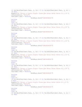 If Val(Mid(TextIdent.Text, 3, 4)) = 0 Or Val(Mid(TextIdent.Text, 3, 4)) >
19 Then
MsgBox("El Tercer y Cuarto Digito Tiene Que Estar Estar Entre 01 y 19 ",
vbInformation, "Aviso")
TextIdent.Text = Nothing
SendKeys.Send("{BACKSPACE}")
ExitSub
EndIf
Case 13
If Val(Mid(TextIdent.Text, 3, 4)) = 0 Or Val(Mid(TextIdent.Text, 3, 4)) >
28 Then
MsgBox("El Tercer y Cuarto Digito Tiene Que Estar Estar Entre 01 y 28 ",
vbInformation, "Aviso")
TextIdent.Text = Nothing
SendKeys.Send("{BACKSPACE}")
ExitSub
EndIf
Case 14
If Val(Mid(TextIdent.Text, 3, 4)) = 0 Or Val(Mid(TextIdent.Text, 3, 4)) >
16 Then
MsgBox("El Tercer y Cuarto Digito Tiene Que Estar Estar Entre 01 y 16 ",
vbInformation, "Aviso")
TextIdent.Text = Nothing
SendKeys.Send("{BACKSPACE}")
ExitSub
EndIf
Case 15
If Val(Mid(TextIdent.Text, 3, 4)) = 0 Or Val(Mid(TextIdent.Text, 3, 4)) >
23 Then
MsgBox("El Tercer y Cuarto Digito Tiene Que Estar Estar Entre 01 y 23 ",
vbInformation, "Aviso")
TextIdent.Text = Nothing
SendKeys.Send("{BACKSPACE}")
ExitSub
EndIf
Case 16
If Val(Mid(TextIdent.Text, 3, 4)) = 0 Or Val(Mid(TextIdent.Text, 3, 4)) >
28 Then
MsgBox("El Tercer y Cuarto Digito Tiene Que Estar Estar Entre 01 y 28 ",
vbInformation, "Aviso")
TextIdent.Text = Nothing
SendKeys.Send("{BACKSPACE}")
ExitSub
EndIf
Case 17
If Val(Mid(TextIdent.Text, 3, 4)) = 0 Or Val(Mid(TextIdent.Text, 3, 4)) >
9 Then
MsgBox("El Tercer y Cuarto Digito Tiene Que Estar Estar Entre 01 y 9 ",
vbInformation, "Aviso")
TextIdent.Text = Nothing
SendKeys.Send("{BACKSPACE}")
ExitSub
EndIf
Case 18
If Val(Mid(TextIdent.Text, 3, 4)) = 0 Or Val(Mid(TextIdent.Text, 3, 4)) >
11 Then
 