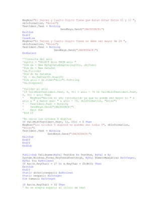 MsgBox("El Tercer y Cuarto Digito Tiene Que Estar Estar Entre 01 y 11 ",
vbInformation, "Aviso")
TextIdent.Text = Nothing
SendKeys.Send("{BACKSPACE}")
ExitSub
EndIf
CaseElse
MsgBox("El Tercer y Cuarto Digito Tiene no debe ser mayor de 28 ",
vbInformation, "Aviso")
TextIdent.Text = Nothing
SendKeys.Send("{BACKSPACE}")
EndSelect
''Consulta del anio
'sqlStr = "SELECT Anio FROM anio "
'Dim da = New MySqlDataAdapter(sqlStr, objConn)
'Dim ds = New DataSet
'da.Fill(ds)
'Dim dr As DataRow
'dr = ds.Tables(0).Rows(0)
'Dim anio = dr.Item("Anio").ToString
'ds.Dispose()
'Validar el anio
'If Val(Mid(TextIdent.Text, 6, 9)) < anio - 70 Or Val(Mid(TextIdent.Text,
6, 9)) > anio Then
' MsgBox("Revise el año introducido ya que no puede ser mayor a: " &
anio & " y menor que: " & anio - 70, vbInformation, "Aviso")
' TextIdent.Text = Nothing
' SendKeys.Send("{BACKSPACE}")
' Exit Sub
'End If
'No ceros los ultimos 4 digitos
If Val(Mid(TextIdent.Text, 11, 15)) = 0 Then
MsgBox("Los últimos 5 digitos no pueden ser todos 0", vbInformation,
"Aviso")
TextIdent.Text = Nothing
SendKeys.Send("{BACKSPACE}")
ExitSub
EndIf
EndIf
EndSub
PublicSub Validname(ByVal Textbox As TextBox, ByVal e As
System.Windows.Forms.KeyPressEventArgs, ByVal NumeroMaxLetras AsInteger,
ByVal You AsBoolean)
If Asc(e.KeyChar) = 27 Or e.KeyChar = ChrW(0) Then
ExitSub
EndIf
Static anteriorespacio AsBoolean
Static nespacio AsInteger
Dim tamanio AsInteger
If Asc(e.KeyChar) = 32 Then
' No se acepta espacio al inicio de text
 