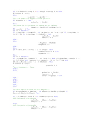 If Trim(Textbox.Text) = ""And Asc(e.KeyChar) = 32 Then
e.KeyChar = ChrW(0)
Else
nespacio = nespacio + 1
'Solo se acepta un espacio entre palabras
If nespacio > 1 Then
e.KeyChar = ChrW(0)
Else
'No puede ir una palabra con menos de dos letras
tamanio = Len(Trim(Textbox.Text))
If tamanio = 1 Then
If You = TrueThen
If (e.KeyChar <> ChrW(121)) Or (e.KeyChar <> ChrW(111)) Or (e.KeyChar <>
ChrW(117)) Or (e.KeyChar <> ChrW(97)) Then
e.KeyChar = ChrW(0)
nespacio = 0
EndIf
Else
e.KeyChar = ChrW(0)
nespacio = 0
EndIf
Else
If Textbox.Text(tamanio - 2) <> Chr(32) Then
anteriorespacio = True
nespacio = 0
Else
If You = TrueThen
If (Textbox.Text(tamanio - 1) <> ChrW(89)) And (Textbox.Text(tamanio - 1)
<> ChrW(85)) And (Textbox.Text(tamanio - 1) <> ChrW(79)) And
(Textbox.Text(tamanio - 1) <> ChrW(65)) Then
e.KeyChar = ChrW(0)
nespacio = 0
'anteriorespacio = True
EndIf
Else
e.KeyChar = ChrW(0)
nespacio = 0
anteriorespacio = True
EndIf
EndIf
EndIf
EndIf
EndIf
Else
'Primera Letra de cada palabra mayuscula
If Mayuscula(Asc(e.KeyChar)) Or Minuscula(Asc(e.KeyChar)) Or
Especial(Asc(e.KeyChar)) Then
If Trim(Textbox.Text) = ""Or anteriorespacio Then
REM Convierte a Mayuscula
e.KeyChar = UCase(e.KeyChar)
nespacio = 0
Else
REM Convierte a Minuscula
e.KeyChar = LCase(e.KeyChar)
nespacio = 0
 