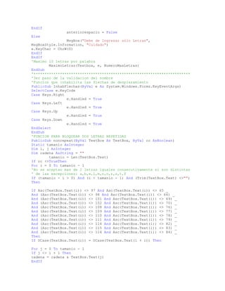 EndIf
anteriorespacio = False
Else
MsgBox("Debe de Ingresar sólo Letras",
MsgBoxStyle.Information, "Cuidado")
e.KeyChar = ChrW(0)
EndIf
EndIf
'Maximo 10 letras por palabra
MaximoLetras(Textbox, e, NumeroMaxLetras)
EndSub
'***********************************************************************
'3er paso de la validacion del nombre
'Funcion que inhabilita las flechas de desplazamiento
PublicSub InhabFlechas(ByVal e As System.Windows.Forms.KeyEventArgs)
SelectCase e.KeyCode
Case Keys.Right
e.Handled = True
Case Keys.Left
e.Handled = True
Case Keys.Up
e.Handled = True
Case Keys.Down
e.Handled = True
EndSelect
EndSub
'FUNCION PARA BLOQUEAR DOS LETRAS REPETIDAS
PublicSub nonrepeat(ByVal TextBox As TextBox, ByVal cc AsBoolean)
Static tamanio AsInteger
Dim i, j AsInteger
Dim cadena AsString = ""
tamanio = Len(TextBox.Text)
If cc <>TrueThen
For i = 0 To tamanio - 1
'No se aceptan mas de 2 letras iguales consecutivamente si son distintas
' de las excepciones: a,b,e,l,m,n,o,r,s,t,f
If (tamanio - 1 > 0) And (i < tamanio - 1) And (Trim(TextBox.Text) <>"")
Then
If Asc(TextBox.Text(i)) <> 97 And Asc(TextBox.Text(i)) <> 65 _
And (Asc(TextBox.Text(i)) <> 98 And Asc(TextBox.Text(i)) <> 66) _
And (Asc(TextBox.Text(i)) <> 101 And Asc(TextBox.Text(i)) <> 69) _
And (Asc(TextBox.Text(i)) <> 102 And Asc(TextBox.Text(i)) <> 70) _
And (Asc(TextBox.Text(i)) <> 108 And Asc(TextBox.Text(i)) <> 76) _
And (Asc(TextBox.Text(i)) <> 109 And Asc(TextBox.Text(i)) <> 77) _
And (Asc(TextBox.Text(i)) <> 110 And Asc(TextBox.Text(i)) <> 78) _
And (Asc(TextBox.Text(i)) <> 111 And Asc(TextBox.Text(i)) <> 79) _
And (Asc(TextBox.Text(i)) <> 114 And Asc(TextBox.Text(i)) <> 82) _
And (Asc(TextBox.Text(i)) <> 115 And Asc(TextBox.Text(i)) <> 83) _
And (Asc(TextBox.Text(i)) <> 116 And Asc(TextBox.Text(i)) <> 84) _
Then
If UCase(TextBox.Text(i)) = UCase(TextBox.Text(i + 1)) Then
For j = 0 To tamanio - 1
If j <> i + 1 Then
cadena = cadena & TextBox.Text(j)
EndIf
 