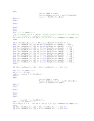 Next
TextBox.Text = cadena
TextBox.SelectionStart = Len(TextBox.Text)
tamanio = Len(TextBox.Text)
ExitFor
EndIf
EndIf
EndIf
Next
Else
For i = 0 To tamanio - 1
'No se aceptan mas de 2 letras iguales consecutivamente si son distintas
' de las excepciones: a,b,c,e,l,m,n,o,r,s,t
If (tamanio - 1 > 0) And (i < tamanio - 1) And (Trim(TextBox.Text) <>"")
Then
If Asc(TextBox.Text(i)) <> 97 And Asc(TextBox.Text(i)) <> 65 _
And (Asc(TextBox.Text(i)) <> 98 And Asc(TextBox.Text(i)) <> 66) _
And (Asc(TextBox.Text(i)) <> 99 And Asc(TextBox.Text(i)) <> 67) _
And (Asc(TextBox.Text(i)) <> 101 And Asc(TextBox.Text(i)) <> 69) _
And (Asc(TextBox.Text(i)) <> 102 And Asc(TextBox.Text(i)) <> 70) _
And (Asc(TextBox.Text(i)) <> 108 And Asc(TextBox.Text(i)) <> 76) _
And (Asc(TextBox.Text(i)) <> 109 And Asc(TextBox.Text(i)) <> 77) _
And (Asc(TextBox.Text(i)) <> 110 And Asc(TextBox.Text(i)) <> 78) _
And (Asc(TextBox.Text(i)) <> 111 And Asc(TextBox.Text(i)) <> 79) _
And (Asc(TextBox.Text(i)) <> 114 And Asc(TextBox.Text(i)) <> 82) _
And (Asc(TextBox.Text(i)) <> 115 And Asc(TextBox.Text(i)) <> 83) _
And (Asc(TextBox.Text(i)) <> 116 And Asc(TextBox.Text(i)) <> 84) _
Then
If UCase(TextBox.Text(i)) = UCase(TextBox.Text(i + 1)) Then
For j = 0 To tamanio - 1
If j <> i + 1 Then
cadena = cadena & TextBox.Text(j)
EndIf
Next
TextBox.Text = cadena
TextBox.SelectionStart = Len(TextBox.Text)
tamanio = Len(TextBox.Text)
ExitFor
EndIf
EndIf
EndIf
Next
EndIf
tamanio = Len(TextBox.Text)
For i = 0 To tamanio - 1
If (tamanio - 1 > 1) And (i < tamanio - 2) And (Trim(TextBox.Text) <>"")
Then
If UCase(TextBox.Text(i)) = UCase(TextBox.Text(i + 1)) Then
If UCase(TextBox.Text(i)) = UCase(TextBox.Text(i + 2)) Then
 