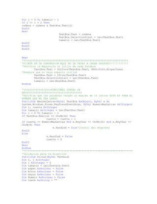 For j = 0 To tamanio - 1
If j <> i + 2 Then
cadena = cadena & TextBox.Text(j)
EndIf
Next
TextBox.Text = cadena
TextBox.SelectionStart = Len(TextBox.Text)
tamanio = Len(TextBox.Text)
EndIf
EndIf
EndIf
Next
'%%%%%%%%%%%%%%%%%%%%%%%%%%%%%%%%%%%%%%%%%%%%%%%%%%%%%%%%%%%%%%%%%%%%
'FIJATE EN LA CONVERSION AQUI NO LA VAYAS A CAGAR DESPUES!!!!!!!!!!!!
'Verifica la Mayuscula al inicio de cada Palabra
TextBox.Text = StrConv(TextBox.Text, VbStrConv.ProperCase)
'Asegura que no haya espacio inicial
TextBox.Text = LTrim(TextBox.Text)
TextBox.SelectionStart = Len(TextBox.Text)
tamanio = Len(TextBox.Text)
EndSub
'%%%%%%%%%%%%%%%%%%FUNCIONES CORTAS DE
APOYO%%%%%%%%%%%%%%%%%%%%%%%%%%%%%%%%%%
'Verifica que las palabras tengan un maximo de 10 letras ESTA ES PARA EL
NOMBRE QUE NO SEA LARGO
PublicSub MaximoLetras(ByVal TextBox AsObject, ByVal e As
System.Windows.Forms.KeyPressEventArgs, ByVal NumeroMaxLetras AsInteger)
Dim i, cuenta AsInteger
Dim tamanio AsInteger = Len(TextBox.Text)
For i = 0 To tamanio - 1
If TextBox.Text(i) <> ChrW(32) Then
cuenta = cuenta + 1
If cuenta >= NumeroMaxLetras And e.KeyChar <> ChrW(32) And e.KeyChar <>
ChrW(8) Then
e.Handled = True'Control del keypress
EndIf
Else
e.Handled = False
cuenta = 0
EndIf
Next
EndSub
'***********************************************************************
'Validacion para la Direcciòn
PublicSub Dirval(ByVal Textbox)
Dim v, j AsInteger
Dim i AsInteger = 0
Dim tamanio = Len(Textbox.Text)
Dim espec AsBoolean = False
Dim minus AsBoolean = False
Dim mayus AsBoolean = False
Dim Numero AsBoolean = False
Dim texte AsString = ""
 