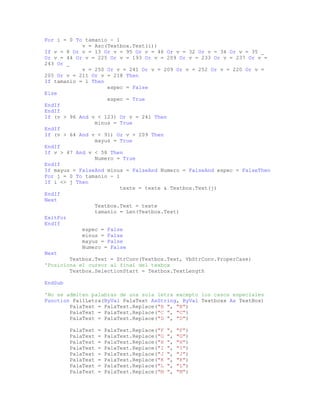 For i = 0 To tamanio - 1
v = Asc(Textbox.Text(i))
If v = 8 Or v = 13 Or v = 95 Or v = 46 Or v = 32 Or v = 34 Or v = 35 _
Or v = 44 Or v = 225 Or v = 193 Or v = 209 Or v = 233 Or v = 237 Or v =
243 Or _
v = 250 Or v = 241 Or v = 209 Or v = 252 Or v = 220 Or v =
205 Or v = 211 Or v = 218 Then
If tamanio = 1 Then
espec = False
Else
espec = True
EndIf
EndIf
If (v > 96 And v < 123) Or v = 241 Then
minus = True
EndIf
If (v > 64 And v < 91) Or v = 209 Then
mayus = True
EndIf
If v > 47 And v < 58 Then
Numero = True
EndIf
If mayus = FalseAnd minus = FalseAnd Numero = FalseAnd espec = FalseThen
For j = 0 To tamanio - 1
If i <> j Then
texte = texte & Textbox.Text(j)
EndIf
Next
Textbox.Text = texte
tamanio = Len(Textbox.Text)
ExitFor
EndIf
espec = False
minus = False
mayus = False
Numero = False
Next
Textbox.Text = StrConv(Textbox.Text, VbStrConv.ProperCase)
'Posiciona el cursor al final del texbox
Textbox.SelectionStart = Textbox.TextLength
EndSub
'No se admiten palabras de una sola letra excepto los casos especiales
Function Pal1Letra(ByVal PalaText AsString, ByVal Textboxx As TextBox)
PalaText = PalaText.Replace("B ", "B")
PalaText = PalaText.Replace("C ", "C")
PalaText = PalaText.Replace("D ", "D")
PalaText = PalaText.Replace("F ", "F")
PalaText = PalaText.Replace("G ", "G")
PalaText = PalaText.Replace("H ", "H")
PalaText = PalaText.Replace("I ", "I")
PalaText = PalaText.Replace("J ", "J")
PalaText = PalaText.Replace("K ", "K")
PalaText = PalaText.Replace("L ", "L")
PalaText = PalaText.Replace("M ", "M")
 