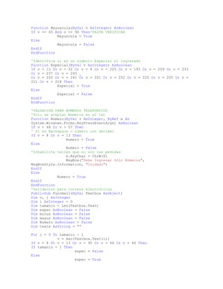 Function Mayuscula(ByVal v AsInteger) AsBoolean
If v >= 65 And v <= 90 Then'FALTA VERIFICAR
Mayuscula = True
Else
Mayuscula = False
EndIf
EndFunction
'Identifica si es un simbolo Especial el ingresado
Function Especial(ByVal v AsInteger) AsBoolean
If v = 13 Or v = 32 Or v = 8 Or v = 225 Or v = 193 Or v = 209 Or v = 233
Or v = 237 Or v = 243 _
Or v = 250 Or v = 241 Or v = 201 Or v = 252 Or v = 220 Or v = 205 Or v =
211 Or v = 218 Then
Especial = True
Else
Especial = False
EndIf
EndFunction
'VALDACION PARA NUMEROS TELEFONICOS
'Solo se aceptan Números en el txt
Function Numero(ByVal v AsInteger, ByRef e As
System.Windows.Forms.KeyPressEventArgs) AsBoolean
If v < 48 Or v > 57 Then
' Si es Backspace o número con decimal
If v = 8 Or v = 13 Then
Numero = True
Else
Numero = False
'Inhabilita teclas que no son las pedidas
e.KeyChar = ChrW(0)
MsgBox("Debe Ingresar Sólo Números",
MsgBoxStyle.Information, "Cuidado")
EndIf
Else
Numero = True
EndIf
EndFunction
'Validacion para correos electronicos
PublicSub Funcmail(ByVal Textbox AsObject)
Dim v, j AsInteger
Dim i AsInteger = 0
Dim tamanio = Len(Textbox.Text)
Dim espec AsBoolean = False
Dim minus AsBoolean = False
Dim mayus AsBoolean = False
Dim Numero AsBoolean = False
Dim texte AsString = ""
For i = 0 To tamanio - 1
v = Asc(Textbox.Text(i))
If v = 8 Or v = 13 Or v = 95 Or v = 64 Or v = 46 Then
If tamanio = 1 Then
espec = False
Else
espec = True
 