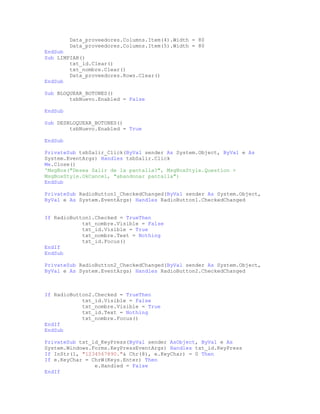 Data_proveedores.Columns.Item(4).Width = 80
Data_proveedores.Columns.Item(5).Width = 80
EndSub
Sub LIMPIAR()
txt_id.Clear()
txt_nombre.Clear()
Data_proveedores.Rows.Clear()
EndSub
Sub BLOQUEAR_BOTONES()
tsbNuevo.Enabled = False
EndSub
Sub DESBLOQUEAR_BOTONES()
tsbNuevo.Enabled = True
EndSub
PrivateSub tsbSalir_Click(ByVal sender As System.Object, ByVal e As
System.EventArgs) Handles tsbSalir.Click
Me.Close()
'MsgBox("Desea Salir de la pantalla?", MsgBoxStyle.Question +
MsgBoxStyle.OkCancel, "abandonar pantalla")
EndSub
PrivateSub RadioButton1_CheckedChanged(ByVal sender As System.Object,
ByVal e As System.EventArgs) Handles RadioButton1.CheckedChanged
If RadioButton1.Checked = TrueThen
txt_nombre.Visible = False
txt_id.Visible = True
txt_nombre.Text = Nothing
txt_id.Focus()
EndIf
EndSub
PrivateSub RadioButton2_CheckedChanged(ByVal sender As System.Object,
ByVal e As System.EventArgs) Handles RadioButton2.CheckedChanged
If RadioButton2.Checked = TrueThen
txt_id.Visible = False
txt_nombre.Visible = True
txt_id.Text = Nothing
txt_nombre.Focus()
EndIf
EndSub
PrivateSub txt_id_KeyPress(ByVal sender AsObject, ByVal e As
System.Windows.Forms.KeyPressEventArgs) Handles txt_id.KeyPress
If InStr(1, "1234567890."& Chr(8), e.KeyChar) = 0 Then
If e.KeyChar = ChrW(Keys.Enter) Then
e.Handled = False
EndIf
 