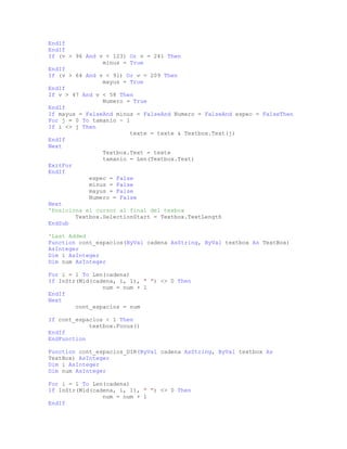 EndIf
EndIf
If (v > 96 And v < 123) Or v = 241 Then
minus = True
EndIf
If (v > 64 And v < 91) Or v = 209 Then
mayus = True
EndIf
If v > 47 And v < 58 Then
Numero = True
EndIf
If mayus = FalseAnd minus = FalseAnd Numero = FalseAnd espec = FalseThen
For j = 0 To tamanio - 1
If i <> j Then
texte = texte & Textbox.Text(j)
EndIf
Next
Textbox.Text = texte
tamanio = Len(Textbox.Text)
ExitFor
EndIf
espec = False
minus = False
mayus = False
Numero = False
Next
'Posiciona el cursor al final del texbox
Textbox.SelectionStart = Textbox.TextLength
EndSub
'Last Added
Function cont_espacios(ByVal cadena AsString, ByVal textbox As TextBox)
AsInteger
Dim i AsInteger
Dim num AsInteger
For i = 1 To Len(cadena)
If InStr(Mid(cadena, i, 1), " ") <> 0 Then
num = num + 1
EndIf
Next
cont_espacios = num
If cont_espacios < 1 Then
textbox.Focus()
EndIf
EndFunction
Function cont_espacios_DIR(ByVal cadena AsString, ByVal textbox As
TextBox) AsInteger
Dim i AsInteger
Dim num AsInteger
For i = 1 To Len(cadena)
If InStr(Mid(cadena, i, 1), " ") <> 0 Then
num = num + 1
EndIf
 