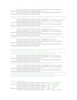 Data_proveedores.Columns.Item(0).HeaderCell.Style.Alignment =
DataGridViewContentAlignment.MiddleCenter
Data_proveedores.Columns.Item(0).DefaultCellStyle.Alignment =
DataGridViewContentAlignment.MiddleLeft
'''''''''''''''''''''''''''''''''''''''''''''''''''''''''''''''''''''''''
''''''''''''''''''''''''''''''''''''''''''''''''''''
Data_proveedores.Columns.Item(1).HeaderText = "Nombre proveedor"
Data_proveedores.Columns.Item(1).HeaderCell.Style.Alignment =
DataGridViewContentAlignment.MiddleCenter
Data_proveedores.Columns.Item(1).DefaultCellStyle.Alignment =
DataGridViewContentAlignment.MiddleLeft
'''''''''''''''''''''''''''''''''''''''''''''''''''''''''''''''''''''''''
'''''''''''''''''''''''''''''''''''''''''''''''''''''''''
Data_proveedores.Columns.Item(2).HeaderText = "Contacto"
Data_proveedores.Columns.Item(2).HeaderCell.Style.Alignment =
DataGridViewContentAlignment.MiddleCenter
Data_proveedores.Columns.Item(2).DefaultCellStyle.Alignment =
DataGridViewContentAlignment.MiddleLeft
'''''''''''''''''''''''''''''''''''''''''''''''''''''''''''''''''''''''''
'''''''''''''''''''''''''''''''''''''''''''''''''''''''''
Data_proveedores.Columns.Item(3).HeaderText = "Email"
Data_proveedores.Columns.Item(3).HeaderCell.Style.Alignment =
DataGridViewContentAlignment.MiddleCenter
Data_proveedores.Columns.Item(3).DefaultCellStyle.Alignment =
DataGridViewContentAlignment.MiddleLeft
'''''''''''''''''''''''''''''''''''''
'''''''''''''''''''''''''''''''''''''''''''''''''''''''''''''''''''''''''
''''''''''''''''''''''''''''''''''''''''''''''''''
'''''''''''''''''''''''''''''''''''''''''''''''''''''''''''''''''''''''''
'''''''''''''''''''''''''''''''''''''''''''''''''''''''''
Data_proveedores.Columns.Item(4).HeaderText = "Plazo pago"
Data_proveedores.Columns.Item(4).HeaderCell.Style.Alignment =
DataGridViewContentAlignment.MiddleCenter
Data_proveedores.Columns.Item(4).DefaultCellStyle.Alignment =
DataGridViewContentAlignment.MiddleLeft
'''''''''''''''''''''''''''''''''''''''''''''''''''''''''''''''''''''''''
'''''''''''''''''''''''''''''''''''''''''''''''''''''''''
Data_proveedores.Columns.Item(5).HeaderText = "Fecha ingreso"
Data_proveedores.Columns.Item(5).HeaderCell.Style.Alignment =
DataGridViewContentAlignment.MiddleCenter
Data_proveedores.Columns.Item(5).DefaultCellStyle.Alignment =
DataGridViewContentAlignment.MiddleLeft
'''''''''''''''''''''''''''''''''''''''''''''''''''''''''''''''''''''''''
'''''''''''''''''''''''''''''''''''''''''''''''''''''''''
'''''''''''''''''''''''''''''''''''''''''''''''''''''''''''''''''''''''''
'''''''''''''''''''''''''''''''''''''''''''''''''''''''''
'para las columnas
Data_proveedores.Columns.Item(0).Width = 80 ''Id proveedor
Data_proveedores.Columns.Item(1).Width = 175 ''nombre proveedor
Data_proveedores.Columns.Item(2).Width = 175 ''Contacto
Data_proveedores.Columns.Item(3).Width = 175 ''Email
Data_proveedores.Columns.Item(4).Width = 80 ''Plazo pago
Data_proveedores.Columns.Item(5).Width = 80 ''Fecha ingreso
 