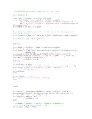 'Data_proveedores.Columns.Item(6).Width = 80 ''SALDO
conexion.Close()
'para auto completar de numero_identidad
txt_id.AutoCompleteMode = AutoCompleteMode.SuggestAppend
txt_id.AutoCompleteSource = AutoCompleteSource.CustomSource
sqlstr = "SELECT DISTINCT Id_proveedor FROM proveedores ORDER By
Id_proveedor ASC"
AutoCompletar(Me.txt_id, sqlstr)
'mensaje que no existe id en bd, solo sirve para el nombre proveedor
'ojo con el error
Using conexion = New MySql.Data.MySqlClient.MySqlConnection(StrConexion)
Dim datos AsString = Me.txt_id.Text
EndUsing
Dim filasgrid AsInteger = Data_proveedores.Rows.Count
Dim resultado AsInteger
Using conexion = New MySql.Data.MySqlClient.MySqlConnection(StrConexion)
conexion.Open()
Dim consulta AsNew MySqlCommand("SELECT COUNT(Id_Proveedor) FROM
Proveedores WHERE Id_Proveedor LIKE '"& txt_id.Text &"%'", conexion)
resultado = consulta.ExecuteScalar
conexion.Close()
EndUsing
If resultado = 0 Then
MsgBox("Este Id del proveedor no se encuentra registrado",
MsgBoxStyle.Information + MsgBoxStyle.OkOnly, "AVISO")
txt_id.Clear()
txt_id.Focus()
EndIf
If txt_id.Text = ""Then
Me.Data_proveedores.DataSource = Nothing
EndIf
EndSub
PrivateSub txt_nombre_KeyPress(ByVal sender AsObject, ByVal e As
System.Windows.Forms.KeyPressEventArgs) Handles txt_nombre.KeyPress
Validname(Me.txt_nombre, e, 45, False)
If e.KeyChar = Chr(45) Then
e.Handled = True
EndIf
'#####################validacion ########################
nonrepeat(Me.txt_nombre, True)
If txt_nombre.Text = ""Then
 
