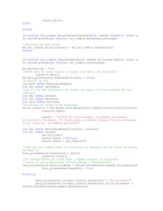 llenar_data()
EndIf
EndSub
PrivateSub txt_nombre_MouseCaptureChanged(ByVal sender AsObject, ByVal e
As System.EventArgs) Handles txt_nombre.MouseCaptureChanged
'averiguar pa que sirve
Me.txt_nombre.SelectionStart = Me.txt_nombre.TextLength()
EndSub
PrivateSub txt_nombre_TextChanged(ByVal sender As System.Object, ByVal e
As System.EventArgs) Handles txt_nombre.TextChanged
Me.KeyPreview = True
'desde aqui es para llenar y cargar los datos del data grid
conexion.Open()
Me.Data_proveedores.RowHeadersVisible = False
'A partir de aca
Dim da01 AsNew MySqlDataAdapter
Dim dt1 AsNew DataTable
'Dim dt1 As New DataTable 'Pa crear una tabla con los nombres de los
usuarios
Dim dN1 AsNew DataSet
Dim DV1 AsNew DataView
Dim Data AsNew DataView
'Actualiza el DataGrid de Busqueda
Using conexion = New MySql.Data.MySqlClient.MySqlConnection(StrConexion)
conexion.Open()
sqlstr = "select pv.Id_proveedor, pv.Nombre_proveedor,
pv.Contacto, Pv.Email, Pv.Plazo_pago, pv.Fecha_ingreso from proveedores
as pv order by pv.Nombre_proveedor"
Dim da1 AsNew MySqlDataAdapter(sqlstr, conexion)
Dim ds1 AsNew DataSet
da1.Fill(ds1)
Datav1.Table = Nothing
Datav1.Table = ds1.Tables(0)
'Cada vez que cambie Data se actualiza el datagrid de la forma de manera
automatica
Data_proveedores.DataSource = Datav1
conexion.Close()
''El DataGridView se llama Data y deben asignar el siguiente
''valor en sus propiedades SelectionMode = FullRowSelect
Data_proveedores.SelectionMode = DataGridViewSelectionMode.FullRowSelect
Data_proveedores.ReadOnly = True
EndUsing
Data_proveedores.Columns.Item(0).HeaderText = "Id Proveedor"
Data_proveedores.Columns.Item(0).HeaderCell.Style.Alignment =
DataGridViewContentAlignment.MiddleCenter
 