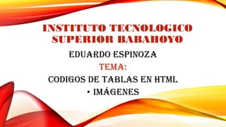 INSTITUTO TECNOLOGICO
SUPERIOR BABAHOYO
EDUARDO ESPINOZA
TEMA:
CODIGOS DE TABLAS EN HTML
• IMÁGENES
 