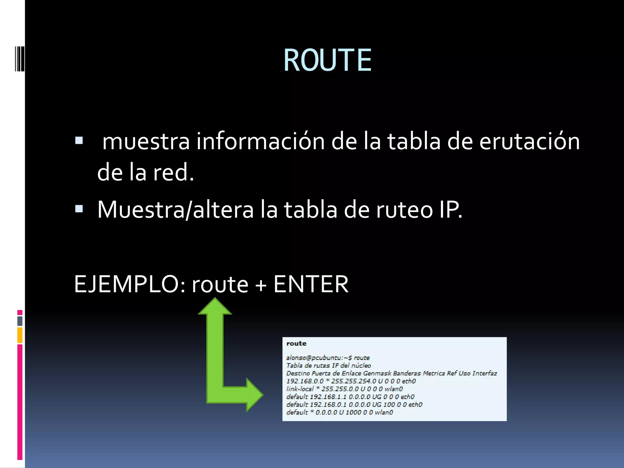 ROUTE

 muestra información de la tabla de erutación
  de la red.
 Muestra/altera la tabla de ruteo IP.


EJEMPLO: route + ENTER
 