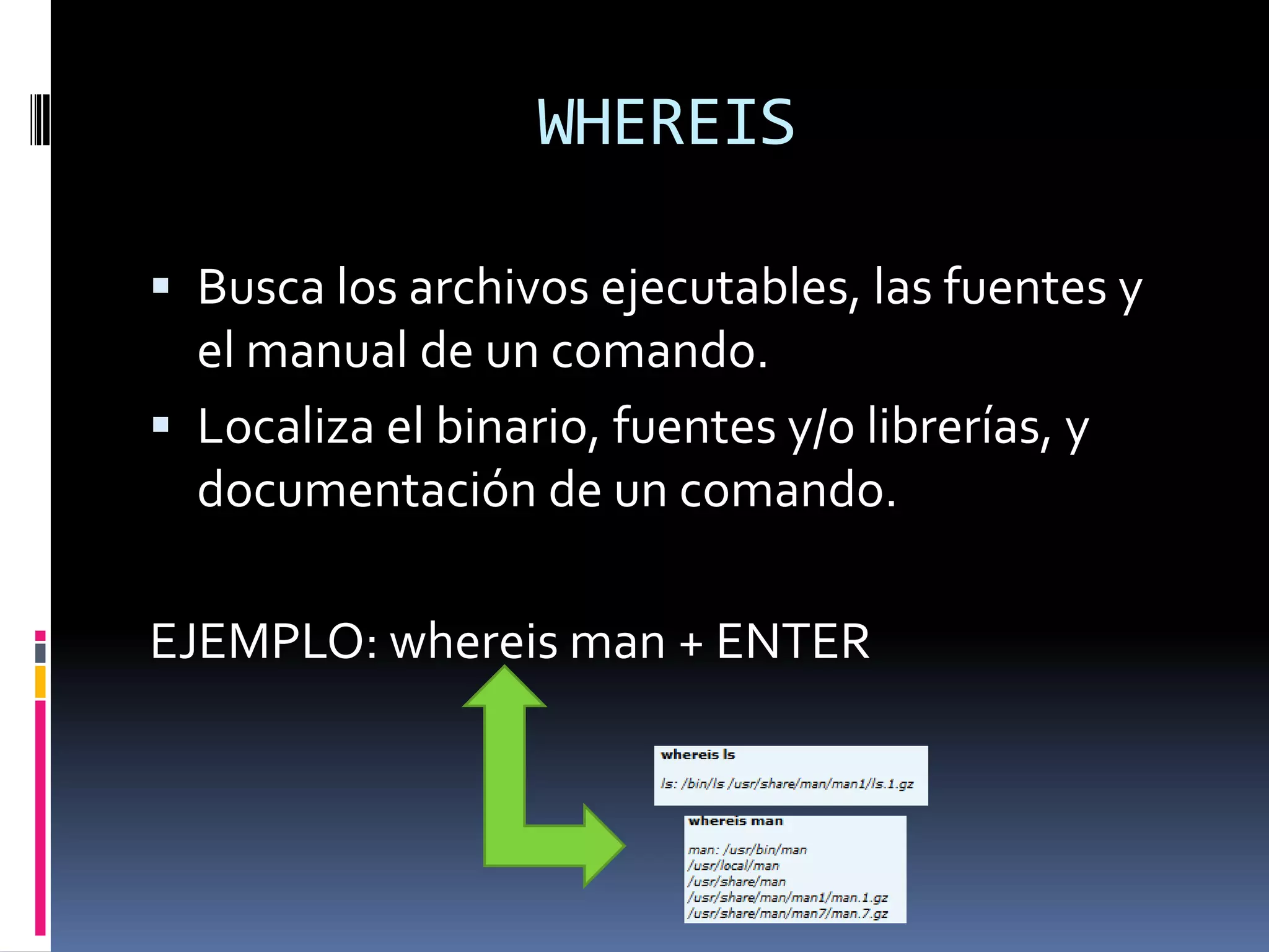 WHEREIS

 Busca los archivos ejecutables, las fuentes y
  el manual de un comando.
 Localiza el binario, fuentes y/o librerías, y
  documentación de un comando.

EJEMPLO: whereis man + ENTER
 