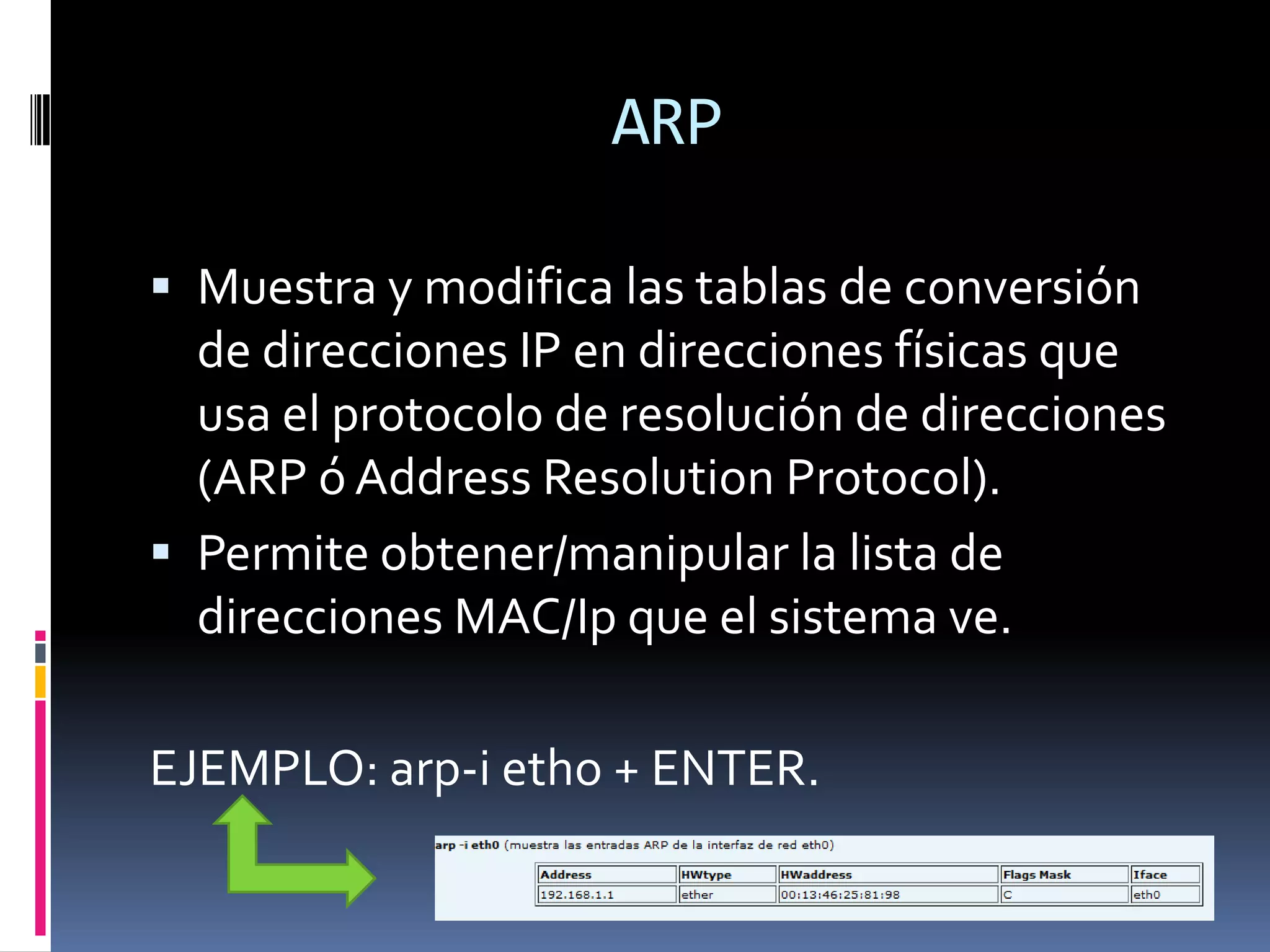 ARP

 Muestra y modifica las tablas de conversión
  de direcciones IP en direcciones físicas que
  usa el protocolo de resolución de direcciones
  (ARP ó Address Resolution Protocol).
 Permite obtener/manipular la lista de
  direcciones MAC/Ip que el sistema ve.

EJEMPLO: arp-i etho + ENTER.
 