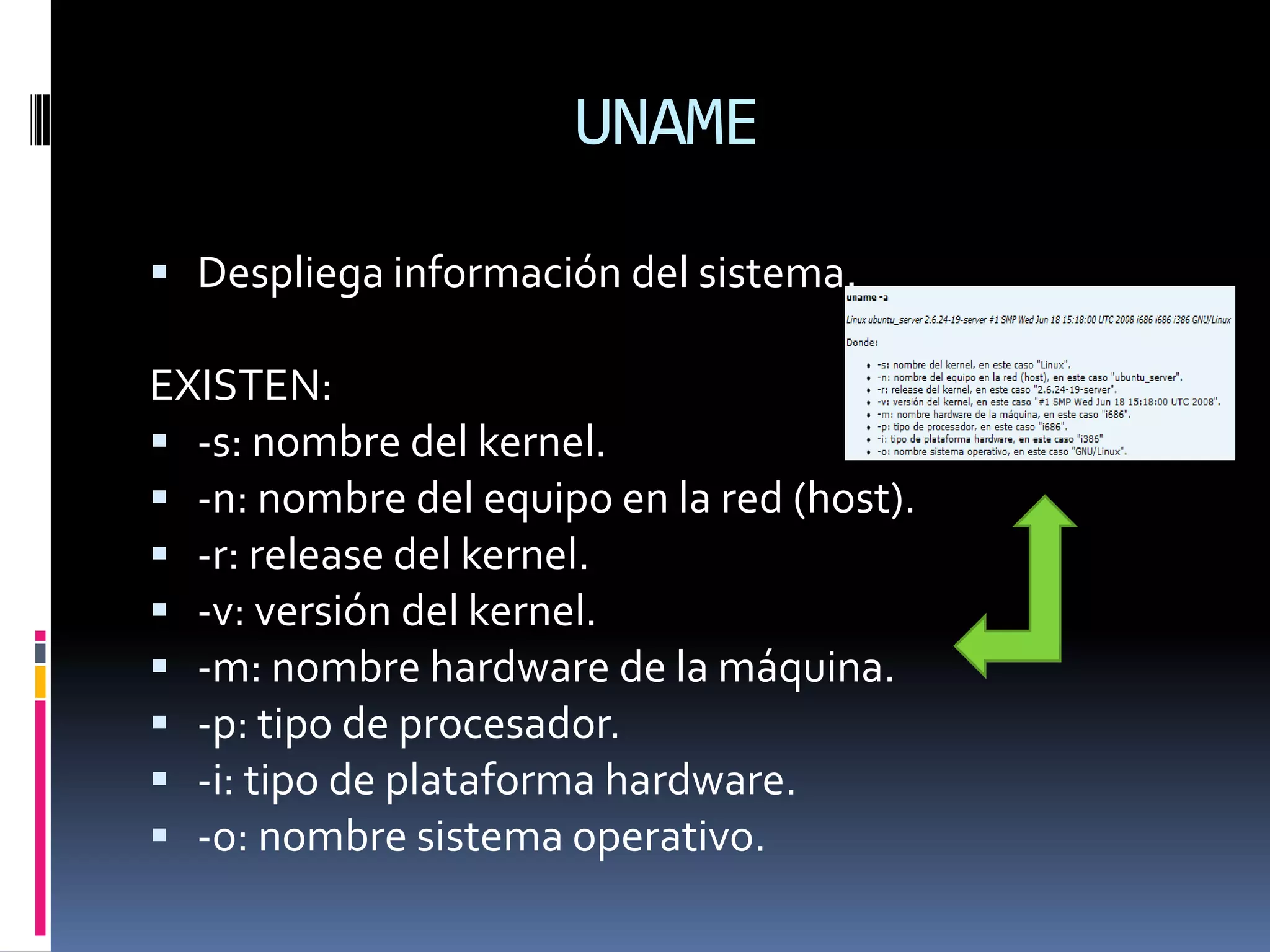 UNAME

 Despliega información del sistema.

EXISTEN:
 -s: nombre del kernel.
 -n: nombre del equipo en la red (host).
 -r: release del kernel.
 -v: versión del kernel.
 -m: nombre hardware de la máquina.
 -p: tipo de procesador.
 -i: tipo de plataforma hardware.
 -o: nombre sistema operativo.
 