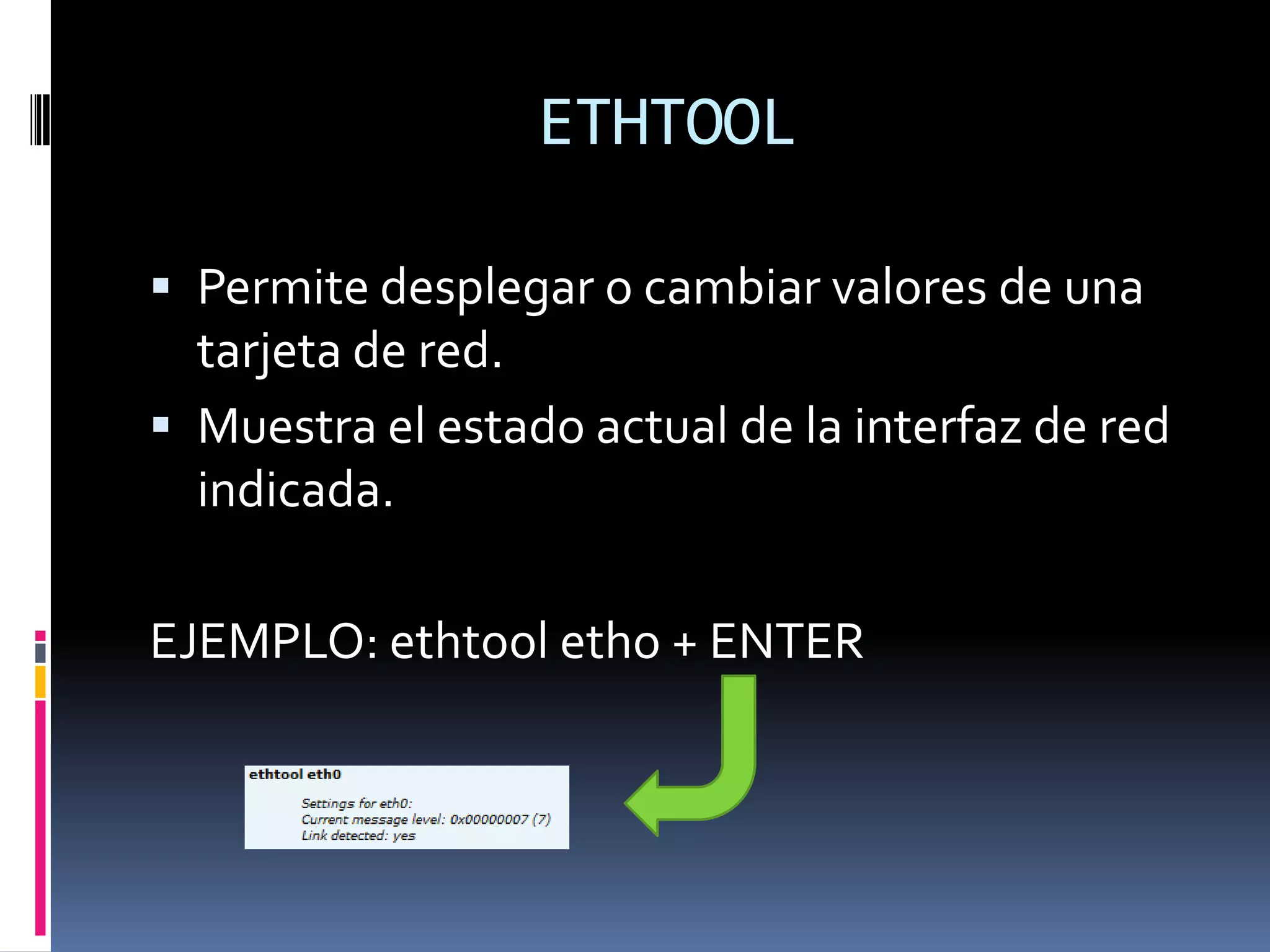 ETHTOOL

 Permite desplegar o cambiar valores de una
  tarjeta de red.
 Muestra el estado actual de la interfaz de red
  indicada.

EJEMPLO: ethtool etho + ENTER
 