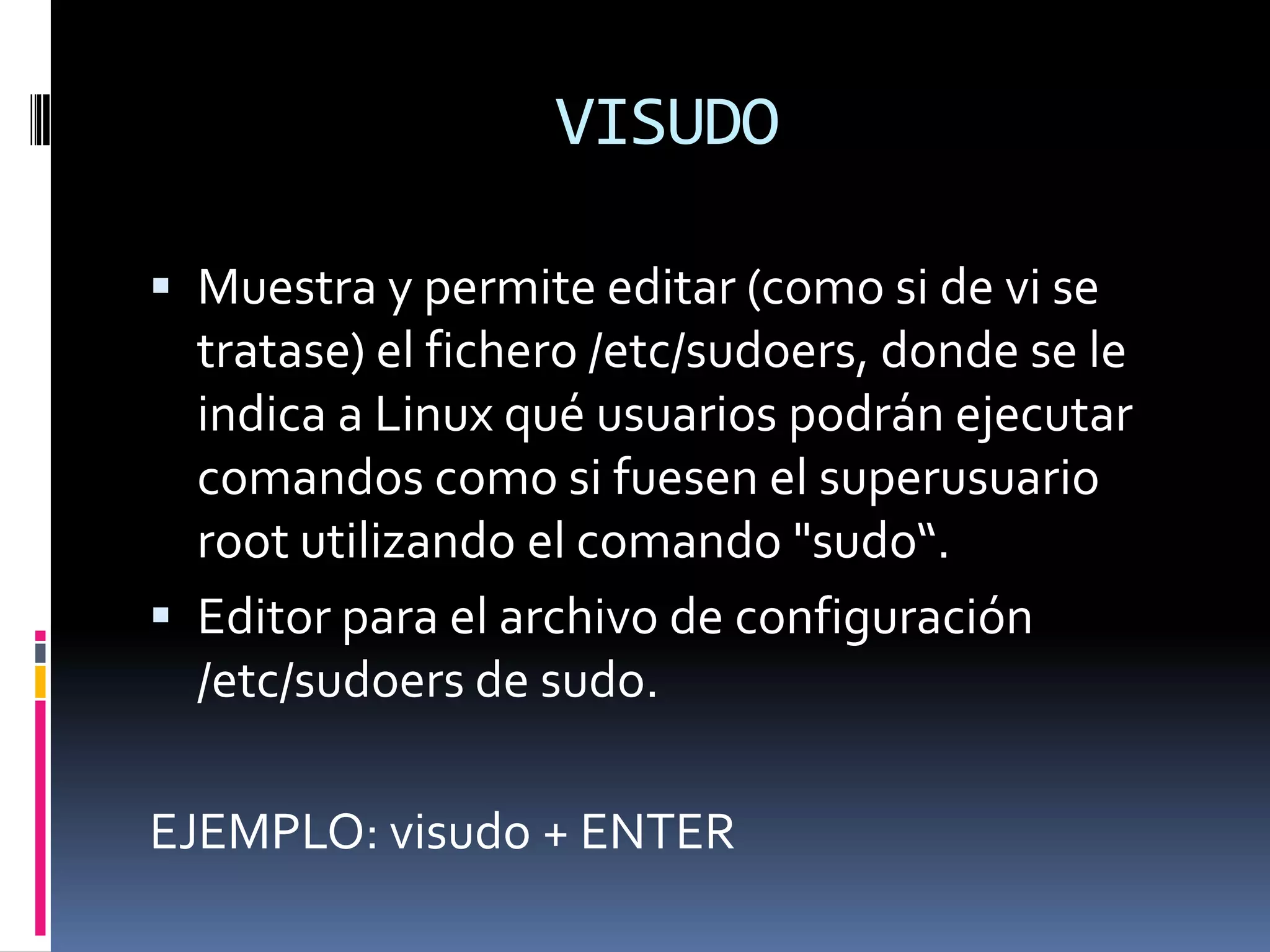 VISUDO

 Muestra y permite editar (como si de vi se
  tratase) el fichero /etc/sudoers, donde se le
  indica a Linux qué usuarios podrán ejecutar
  comandos como si fuesen el superusuario
  root utilizando el comando "sudo“.
 Editor para el archivo de configuración
  /etc/sudoers de sudo.

EJEMPLO: visudo + ENTER
 