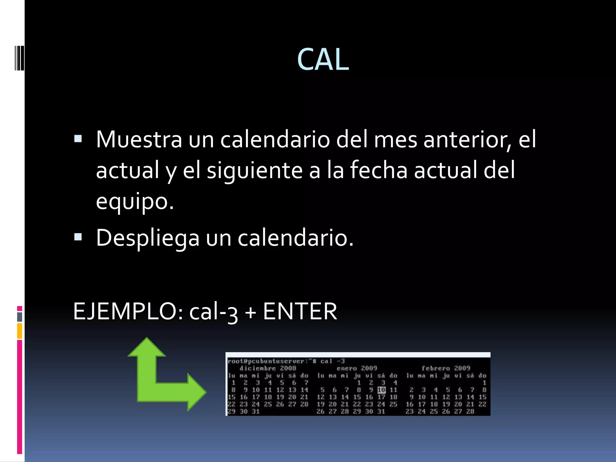 CAL

 Muestra un calendario del mes anterior, el
  actual y el siguiente a la fecha actual del
  equipo.
 Despliega un calendario.


EJEMPLO: cal-3 + ENTER
 
