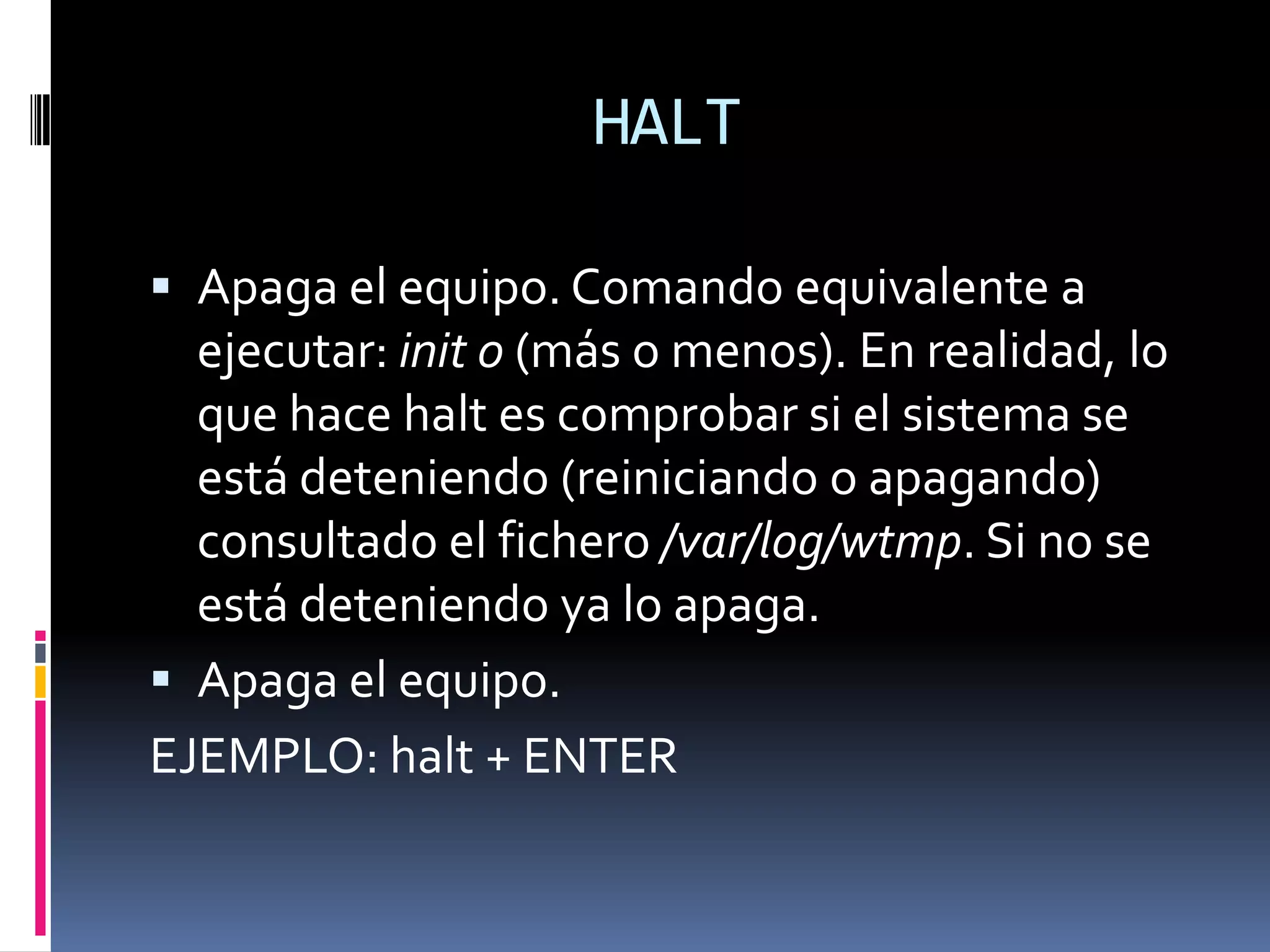 HALT

 Apaga el equipo. Comando equivalente a
  ejecutar: init 0 (más o menos). En realidad, lo
  que hace halt es comprobar si el sistema se
  está deteniendo (reiniciando o apagando)
  consultado el fichero /var/log/wtmp. Si no se
  está deteniendo ya lo apaga.
 Apaga el equipo.
EJEMPLO: halt + ENTER
 