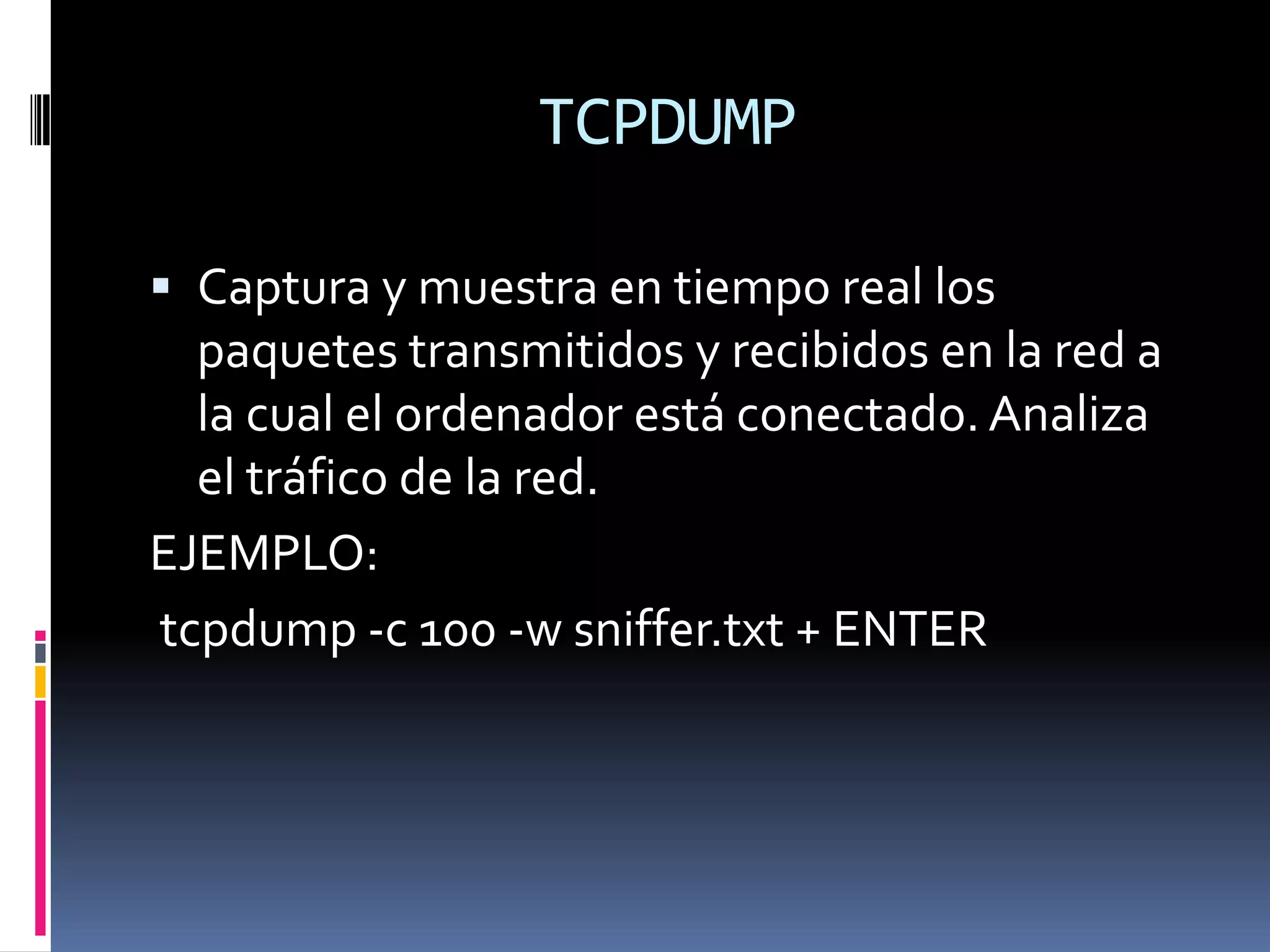 TCPDUMP

 Captura y muestra en tiempo real los
  paquetes transmitidos y recibidos en la red a
  la cual el ordenador está conectado. Analiza
  el tráfico de la red.
EJEMPLO:
tcpdump -c 100 -w sniffer.txt + ENTER
 