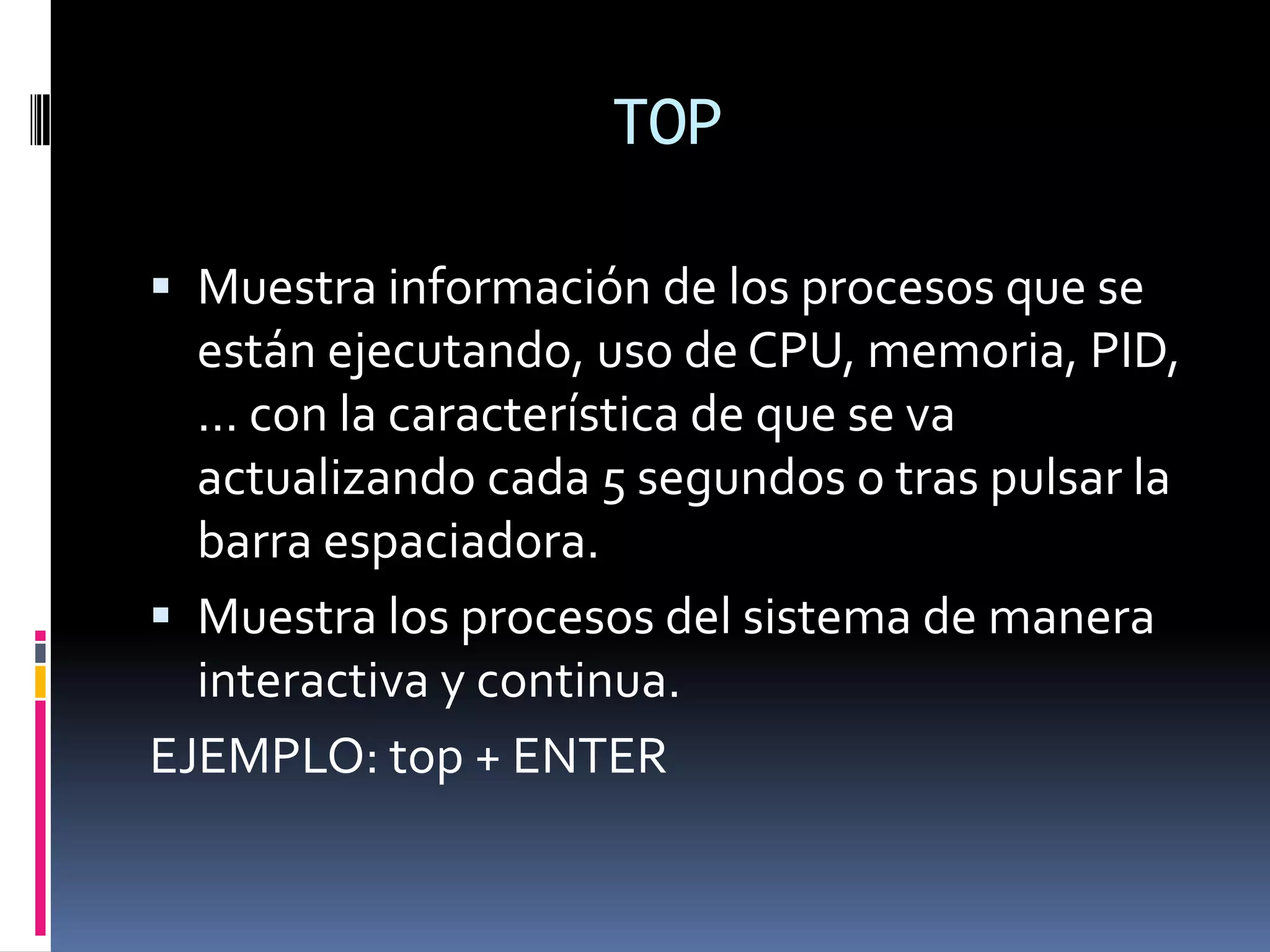 TOP

 Muestra información de los procesos que se
  están ejecutando, uso de CPU, memoria, PID,
  ... con la característica de que se va
  actualizando cada 5 segundos o tras pulsar la
  barra espaciadora.
 Muestra los procesos del sistema de manera
  interactiva y continua.
EJEMPLO: top + ENTER
 