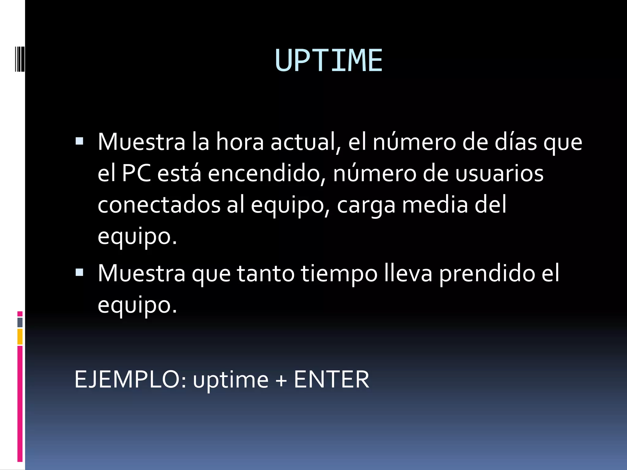 UPTIME

 Muestra la hora actual, el número de días que
  el PC está encendido, número de usuarios
  conectados al equipo, carga media del
  equipo.
 Muestra que tanto tiempo lleva prendido el
  equipo.

EJEMPLO: uptime + ENTER
 