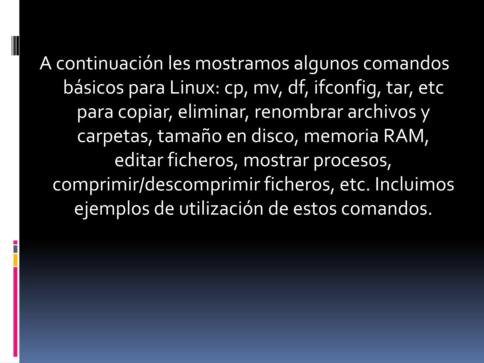 A continuación les mostramos algunos comandos
   básicos para Linux: cp, mv, df, ifconfig, tar, etc
    para copiar, eliminar, renombrar archivos y
    carpetas, tamaño en disco, memoria RAM,
         editar ficheros, mostrar procesos,
 comprimir/descomprimir ficheros, etc. Incluimos
    ejemplos de utilización de estos comandos.
 