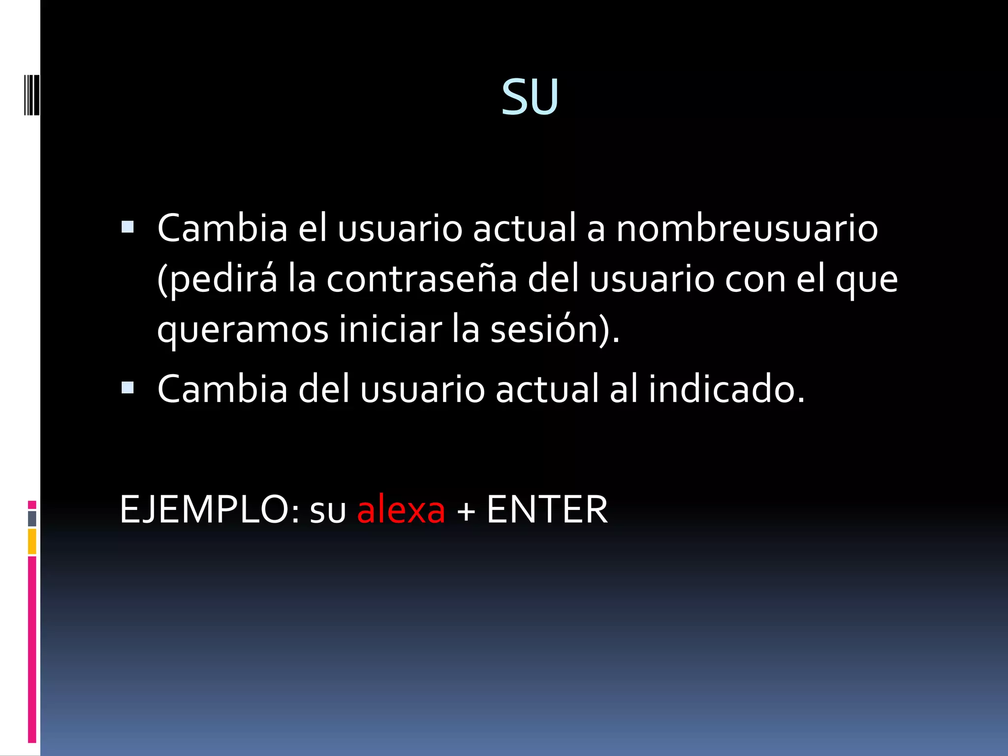 SU

 Cambia el usuario actual a nombreusuario
  (pedirá la contraseña del usuario con el que
  queramos iniciar la sesión).
 Cambia del usuario actual al indicado.


EJEMPLO: su alexa + ENTER
 