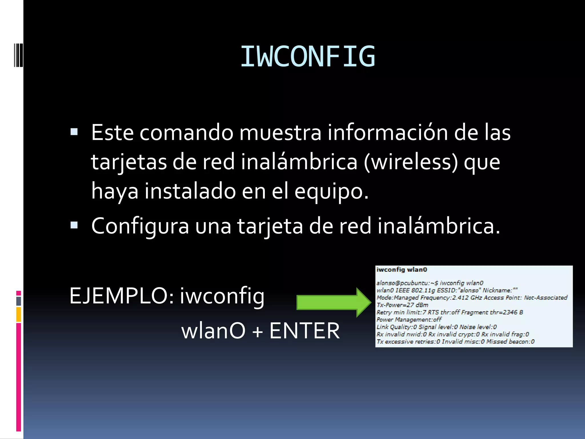 IWCONFIG

 Este comando muestra información de las
  tarjetas de red inalámbrica (wireless) que
  haya instalado en el equipo.
 Configura una tarjeta de red inalámbrica.


EJEMPLO: iwconfig
         wlanO + ENTER
 