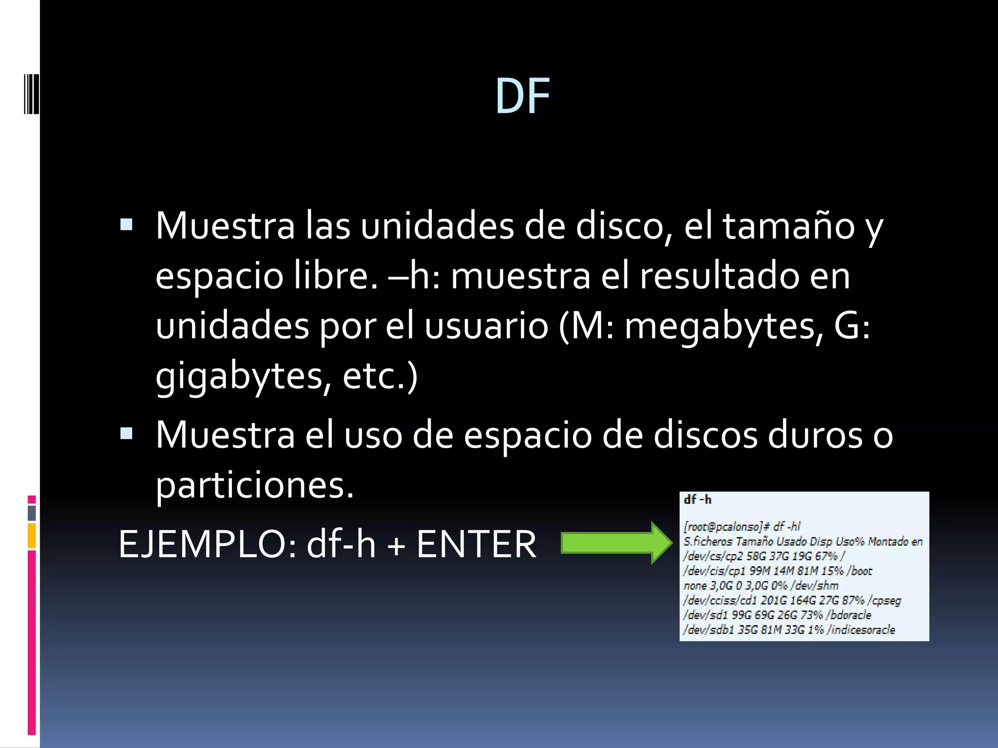 DF

 Muestra las unidades de disco, el tamaño y
  espacio libre. –h: muestra el resultado en
  unidades por el usuario (M: megabytes, G:
  gigabytes, etc.)
 Muestra el uso de espacio de discos duros o
  particiones.
EJEMPLO: df-h + ENTER
 