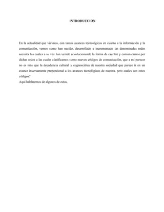 INTRODUCCION
En la actualidad que vivimos, con tantos avances tecnológicos en cuanto a la información y la
comunicación, vemos como han nacido, desarrollado e incrementado las denominadas redes
sociales las cuales a su vez han venido revolucionando la forma de escribir y comunicarnos por
dichas redes a las cuales clasificamos como nuevos códigos de comunicación, que a mi parecer
no es más que la decadencia cultural y cognoscitiva de nuestra sociedad que parece ir en un
avance inversamente proporcional a los avances tecnológicos de nuestra, pero cuales son estos
códigos?
Aquí hablaremos de algunos de estos.
 