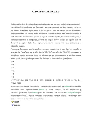 CODIGOS DE COMUNICACIÓN
Existen varios tipos de códigos de comunicación, pero que son estos códigos de comunicación?
Los códigos de comunicación son formas de expresar o comunicar una idea, mensaje, etcétera, y
que pueden ser variados según lo que se quiera expresar, están los códigos escritos empleando el
lenguaje (alfabeto), las señales (letras o símbolos), sonidos (alarmas, pitos) por citar algunos(1).
En la actualidad nuestra vemos que con el auge de las redes sociales, los avances tecnológicos, la
comunicación remota en tiempo real, etcétera, han surgido nuevos códigos que algunos usan con
el pretexto y propósito de facilitar o agilizar el uso de la comunicación, y este fenómeno se da
más en los jóvenes.
Vemos que ahora ya no usan las palabras completas para expresar o decir algo, por ejemplo; ya
no se escribe “hola” sino que se abrevia con “hl”, “bn” para abreviar “bien”. En otros casos se
reemplazan algunas vocales o letras por números ya que científicamente el cerebro humano
puede leer de corrido y/o interpretar sin discriminar si es número o letra, por ejemplo;
3= E
5= S
7= T
4= A
1= I
0= O
3570Y 3NF3RM0 P0R UN4 GR1P4 QU3 4DQU1R1 L4 S3M4N4 P454D4 4L V14J4R 4
CL1M4 FR10.
Otros conocidos también como smilies, los emoticons (o emoticonos, en español) son definidos
usualmente como "representaciones gráficas" o "textos icónicos", de uso convencional y
cotidiano, que tienen como materia prima los caracteres del teclado de la computadora para
transmitir emociones(2). Resulta imposible hacer una lista completa de ellos. Sin embargo, entre
los más comunes se encuentran los siguientes:
· FELÍZ
· TRISTE
 