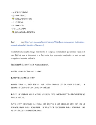 · :-o SORPRENDIDO
· :-] SARCÁSTICO
· CERRANDO UN OJO
· :-* UN BESO
· :-# ENOJADO
· :+-( LLORANDO
· SACANDO LA LENGUA
Leer más: http://www.monografias.com/trabajos902/codigos-comunicacion-chat/codigos-
comunicacion-chat2.shtml#ixzz31wAitv1Q
Ahora hare un pequeño dialogo para mostrar el código de comunicación que utilizare y que es el
más fácil de usar e interpretar y se hará entre dos personajes imaginarios ya que no tuve
compañero con quien realizarlo.
SEBASTIAN (S3B45714N) Y PEDRO (P3DR0).
S:H0L4 P3DR170 C0M0 H45 3574D0?
P: MUY B13N 4M1G0 Y 7U?
S:B13N GR4C145, C0N P3R3Z4 P0R 74N70 7R4B4J0 3N L4 UN1V3R51D4D, 4
PR0P05170 C0M0 V45 C0N L45 4C71V1D4D35?
P:PU35 L4 V3RD4D, M45 0 M3N05, 3574N UN P0C0 3NR3D4D05 Y L4 PL474F0RM4 N0
4YUD4 MUCH0.
S: Y0 3570Y BU5C4ND0 L4 F0RM4 D3 451571R 4 L45 CH4RL45 QU3 D4N 3N L4
UN1V3R51D4D P4R4 4DQU1R1R L4 PR4C71C4 N3C354R14 P4R4 R34L1Z4R L45
4C71V1D4D35 S1N M45 PR0BL3M45.
 