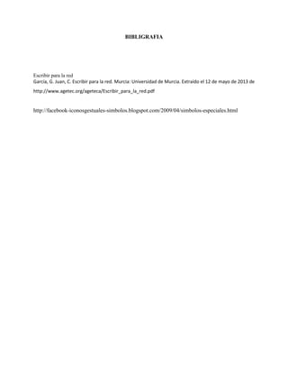 BIBLIGRAFIA
Escribir para la red
García, G. Juan, C. Escribir para la red. Murcia: Universidad de Murcia. Extraído el 12 de mayo de 2013 de
http://www.agetec.org/ageteca/Escribir_para_la_red.pdf
http://facebook-iconosgestuales-simbolos.blogspot.com/2009/04/simbolos-especiales.html
 
