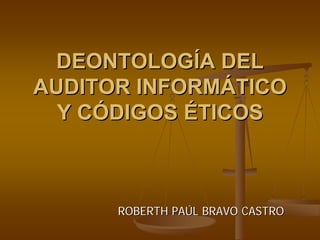 DEONTOLOGÍA DEL
AUDITOR INFORMÁTICO
  Y CÓDIGOS ÉTICOS



      ROBERTH PAÚL BRAVO CASTRO
