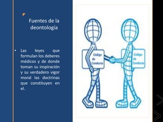 z
Fuentes de la
deontología
• Las leyes que
formulan los deberes
médicos y de donde
toman su inspiración
y su verdadero vigor
moral las doctrinas
que constituyen en
el.
 