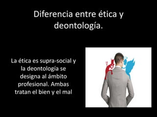La ética es supra-social y
la deontología se
designa al ámbito
profesional. Ambas
tratan el bien y el mal
Diferencia entre ética y
deontología.
 