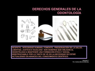 DERECHOS GENERALES DE LA
ODONTOLOGÍA
RESPETO, INTEGRIDAD HUMANA, FOMENTO, PRESERVACIÓN DE LA SALUD,
LIBERTAD, JUSTICIA E IGUALDAD SON DEBERES QUE OBLIGAN AL
ODONTÓLOGO A MANTENER UNA FORMACIÓN ÉTICA Y SOCIAL
IRREPROCHABLE POR LO TANTO SE VE EN LA NECESIDAD DE ESTAR
ACTUALIZADO EN AVANCES DEL CONOCIMIENTO CIENTÍFICO.
Apartado 1
Por: Andrea Barrera Méndez
 